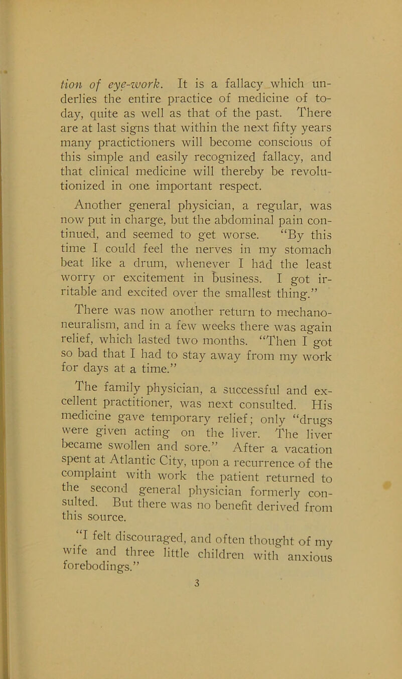 tion of eye-zuork. It is a fallacy which un- derlies the entire practice of medicine of to- day, quite as well as that of the past. There are at last signs that within the next fifty years many practictioners will become conscious of this simple and easily recognized fallacy, and that clinical medicine will thereby be revolu- tionized in one important respect. Another general physician, a regular, was now put in charge, but the abdominal pain con- tinued, and seemed to get worse. “By this time I could feel the nerves in my stomach beat like a drum, whenever I had the least worry or excitement in business. I got ir- ritable and excited over the smallest thing.” There was now another return to mechano- neuralism, and in a few weeks there was again relief, which lasted two months. “Then I got so bad that I had to stay away from my work for days at a time.” The family physician, a successful and ex- cellent practitioner, was next consulted. His medicine gave temporary relief; only “drugs were given acting on the liver. The liver became swollen and sore.” After a vacation spent at Atlantic City, upon a recurrence of the complaint with work the patient returned to the second general physician formerly con- sulted. But there was no benefit derived from this source. “I felt discouraged, and often thought of my wife and three little children with anxious forebodings.”