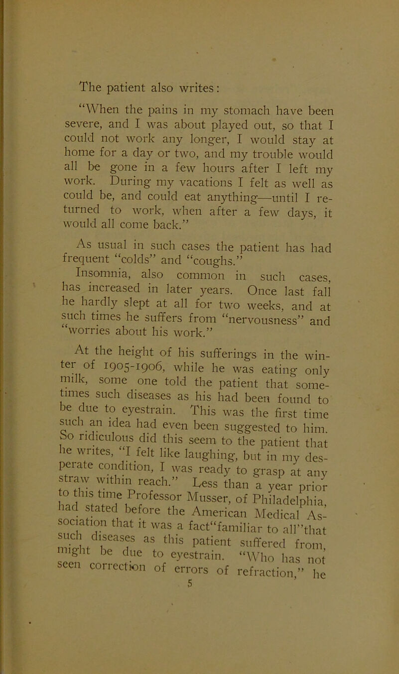 The patient also writes: “When the pains in my stomach have been severe, and I was about played out, so that I could not work any longer, I would stay at home for a day or two, and my trouble would all be gone in a few hours after I left my work. During my vacations I felt as well as could be, and could eat anything—until I re- turned to work, when after a few days, it would all come back.” As usual in such cases the patient has had frequent “colds” and “coughs.” Insomnia, also common m such cases, has increased in later years. Once last fall he hardly slept at all for two weeks, and at such times he suffers from “nervousness” and “worries about his work.” At the height of his sufferings in the win- ter of 1905-1906, while he was eating only milk, some one told the patient that some- times such diseases as his had been found to be due to eyestrain. This was the first time such an idea had even been suggested to him. bo ridiculous did this seem to the patient that le writes, “I felt like laughing, but in my des- peiate condition, I was ready to grasp at any straw within reach.” Less than a year prio^ to this time Professor Musser, of Philadelphia had stated before the American Medical As- sociation that It was a fact“familiar to all”that might be due to eyestrain. “Who has not seen correction of errors of refraction” he