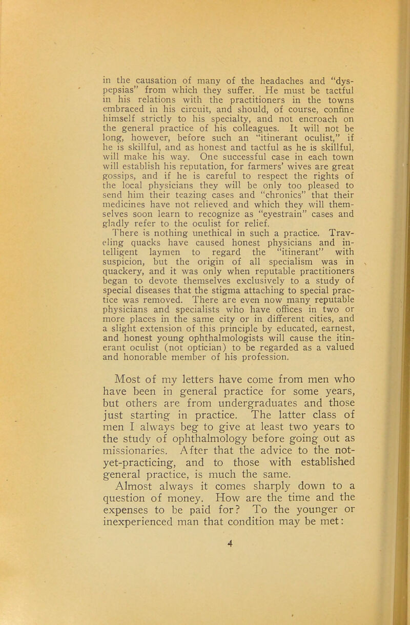 in the causation of many of the headaches and “dys- pepsias” from which they suffer. He must be tactful in his relations with the practitioners in the towns embraced in his circuit, and should, of course, confine himself strictly to his specialty, and not encroach on the general practice of his colleagues. It will not be long, however, before such an “itinerant oculist,” if he is skillful, and as honest and tactful as he is skillful, will make his way. One successful case in each town will establish his reputation, for farmers’ wives are great gossips, and if he is careful to respect the rights of the local physicians they will be only too pleased to send him their teazing cases and “chronics” that their medicines have not relieved and which they will them- selves soon learn to recognize as “eyestrain” cases and gladly refer to the oculist for relief. There is nothing unethical in such a practice. Trav- eling quacks have caused honest physicians and in- telligent laymen to regard the “Itinerant” with suspicion, but the origin of all specialism was in quackery, and it was only when reputable practitioners began to devote themselves exclusively to a study of special diseases that the stigma attaching to special prac- tice was removed. There are even now many reputable physicians and specialists who have offices in two or more places in the same city or in different cities, and a slight extension of this principle by educated, earnest, and honest young ophthalmologists will cause the itin- erant oculist (not optician) to be regarded as a valued and honorable member of his profession. Most of my letters have come from men who have been in general practice for some years, but others are from undergraduates and those just starting in practice. The latter class of men I always beg to give at least two years to the study of ophthalmology before going out as missionaries. After that the advice to the not- yet-practicing, and to those with established general practice, is much the same. Almost always it comes sharply down to a question of money. How are the time and the expenses to be paid for? To the younger or inexperienced man that condition may be met: