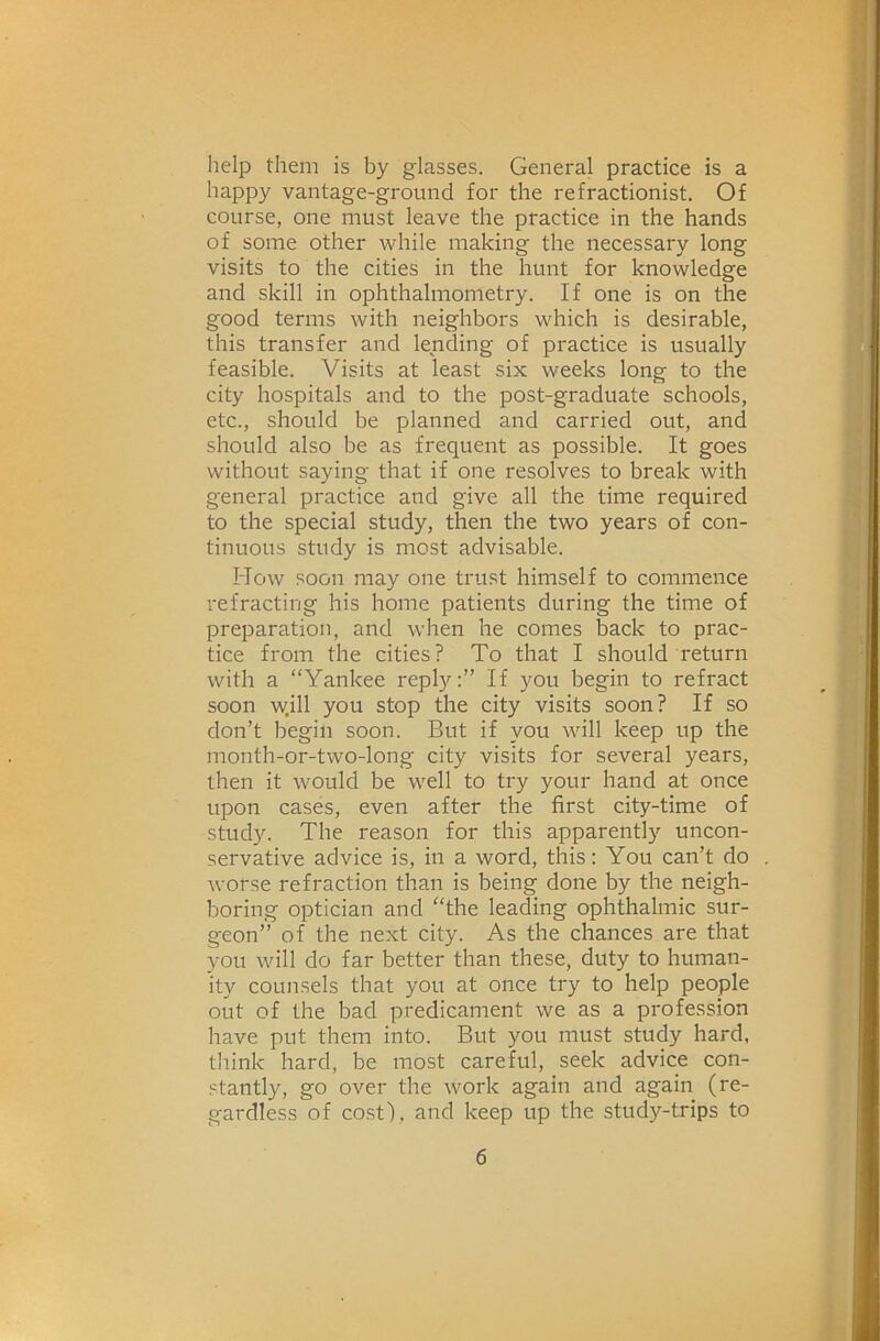 help them is by glasses. General practice is a happy vantage-ground for the refractionist. Of course, one must leave the practice in the hands of some other while making the necessary long visits to the cities in the hunt for knowledge and skill in ophthalmometry. If one is on the good terms with neighbors which is desirable, this transfer and lending of practice is usually feasible. Visits at least six weeks long to the city hospitals and to the post-graduate schools, etc., should be planned and carried out, and should also be as frequent as possible. It goes without saying that if one resolves to break with general practice and give all the time required to the special study, then the two years of con- tinuous study is most advisable. How soon may one trust himself to commence refracting his home patients during the time of preparation, and when he comes back to prac- tice from the cities? To that I should return with a “Yankee reply:” If you begin to refract soon w.ill you stop the city visits soon? If so don’t begin soon. But if you will keep up the month-or-two-long city visits for several years, then it would be well to try your hand at once upon cases, even after the first city-time of study. The reason for this apparently uncon- servative advice is, in a word, this: You can’t do worse refraction than is being done by the neigh- boring optician and “the leading ophthalmic sur- geon” of the next city. As the chances are that you will do far better than these, duty to human- ity counsels that you at once try to help people out of the bad predicament we as a profession have put them into. But you must study hard, think hard, be most careBd, seek advice con- stantl}q go over the work again and again (re- gardless of cost), and keep up the study-trips to