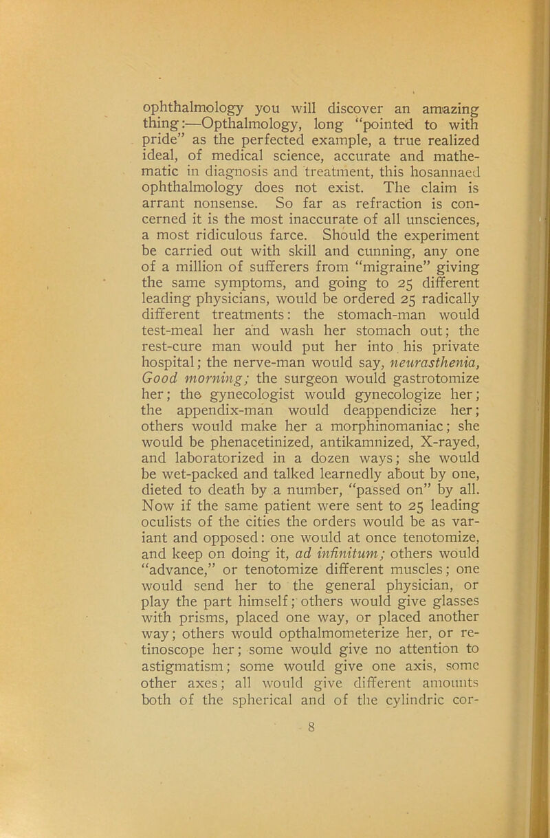 ophthalmology you will discover an amazing thing:—Opthalmology, long “pointed to with pride” as the perfected example, a true realized ideal, of medical science, accurate and mathe- matic in diagnosis and treatment, this hosannaed ophthalmology does not exist. The claim is arrant nonsense. So far as refraction is con- cerned it is the most inaccurate of all unsciences, a most ridiculous farce. Should the experiment be carried out with skill and cunning, any one of a million of sufferers from “migraine” giving the same symptoms, and going to 25 different leading physicians, would be ordered 25 radically different treatments: the stomach-man would test-meal her and wash her stomach out; the rest-cure man would put her into his private hospital; the nerve-man would say, neurasthenia, Good morning; the surgeon would gastrotomize her; the gynecologist would gynecologize her; the appendix-man would deappendicize her; others would make her a morphinomaniac; she would be phenacetinized, antikamnized. X-rayed, and laboratorized in a dozen ways; she would be wet-packed and talked learnedly about by one, dieted to death by a number, “passed on” by all. Now if the same patient were sent to 25 leading oculists of the cities the orders would be as var- iant and opposed: one would at once tenotomize, and keep on doing it, ad infinitum; others would “advance,” or tenotomize different muscles; one would send her to the general physician, or play the part himself; others would give glasses with prisms, placed one way, or placed another way; others would opthalmometerize her, or re- tinoscope her; some would give no attention to astigmatism; some would give one axis, some other axes; all would give different amounts both of the spherical and of the cylindric cor-