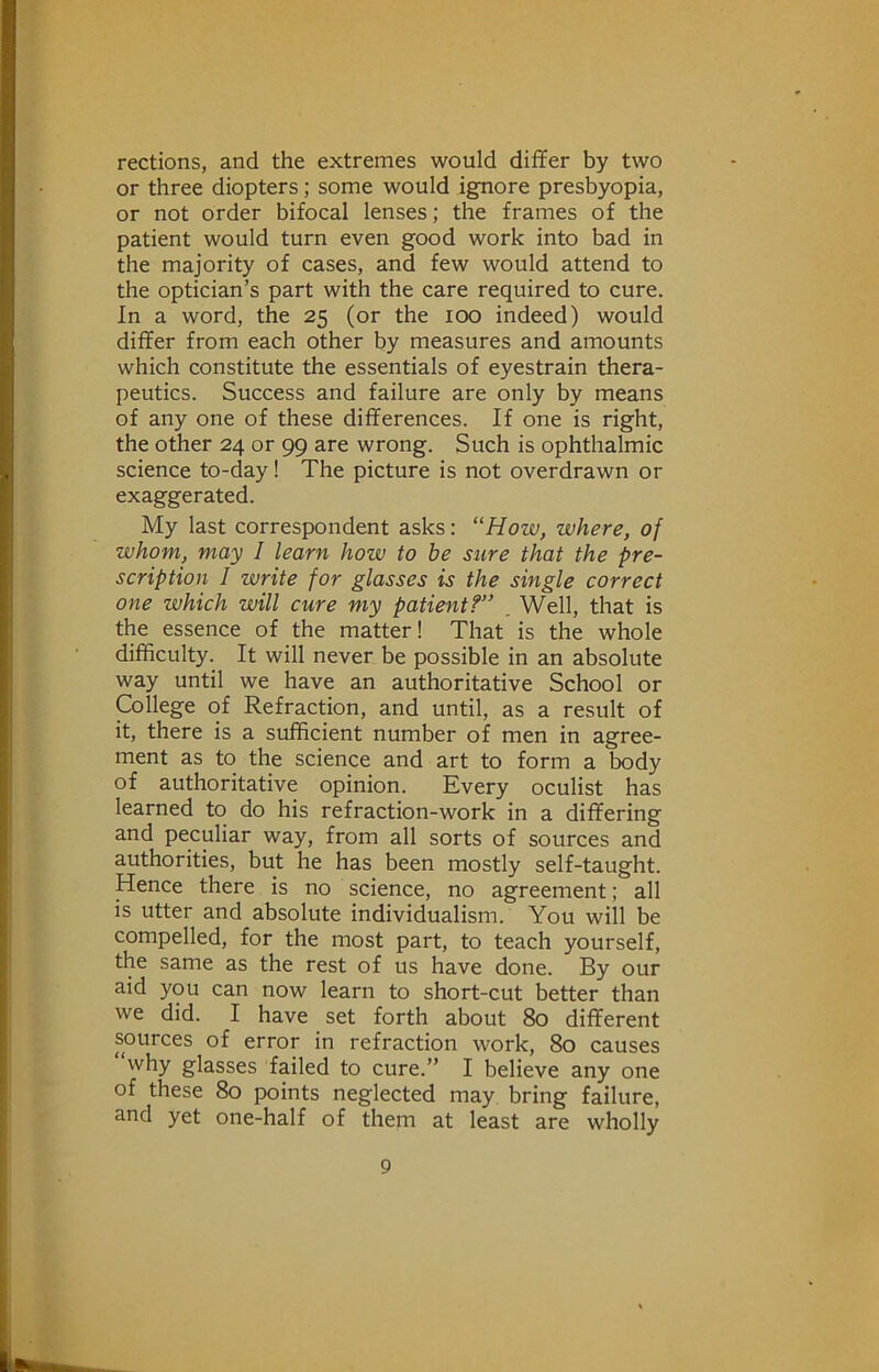 rections, and the extremes would diflfer by two or three diopters; some would ignore presbyopia, or not order bifocal lenses; the frames of the patient would turn even good work into bad in the majority of cases, and few would attend to the optician’s part with the care required to cure. In a word, the 25 (or the 100 indeed) would differ from each other by measures and amounts which constitute the essentials of eyestrain thera- peutics. Success and failure are only by means of any one of these differences. If one is right, the other 24 or 99 are wrong. Such is ophthalmic science to-day! The picture is not overdrawn or exaggerated. My last correspondent asks: “How, where, of whom, may I learn how to be sure that the pre- scription I write for glasses is the single correct one which will cure my patient?” . Well, that is the essence of the matter! That is the whole difficulty. It will never be possible in an absolute way until we have an authoritative School or College of Refraction, and until, as a result of it, there is a sufficient number of men in agree- ment as to the science and art to form a body of authoritative opinion. Every oculist has learned to do his refraction-work in a differing and peculiar way, from all sorts of sources and authorities, but he has been mostly self-taught. Hence there is no science, no agreement; all is utter and absolute individualism. You will be compelled, for the most part, to teach yourself, the same as the rest of us have done. By our aid you can now learn to short-cut better than we did. I have set forth about 80 different sources of error in refraction work, 80 causes why glasses failed to cure.” I believe any one of these 80 points neglected may bring failure, and yet one-half of them at least are wholly