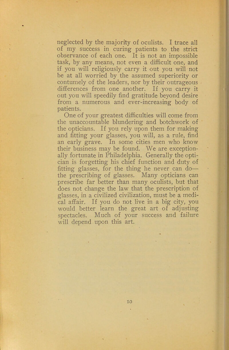 neglected by the majority of oculists. I trace all of my success in curing patients to the strict observance of each one. It is not an impossible task, by any means, not even a difficult one, and if you will religiously carry it out you will not be at all worried by the assumed superiority or contumely of the leaders, nor by their outrageous differences from one another. If you carry it out you will speedily find gratitude beyond desire from a numerous and ever-increasing body of patients. One of your greatest difficulties will come from the unaccountable blundering and botchwork of ' the opticians. If you rely upon them for making and fitting your glasses, you will, as a rule, find an early grave. In some cities men who know their business may be found. We are exception- ally fortunate in Philadelphia. Generally the opti- cian is forgetting his chief function and duty of fitting glasses, for the thing he never can do— the prescribing of glasses. Many opticians can prescribe far better than many oculists, but that does not change the law that the prescription of glasses, in a civilized civilization, must be a medi- cal affair. If you do not live in a big city, you would better learn the great art of adjusting spectacles. Much of your success and failure will depend upon this art. I