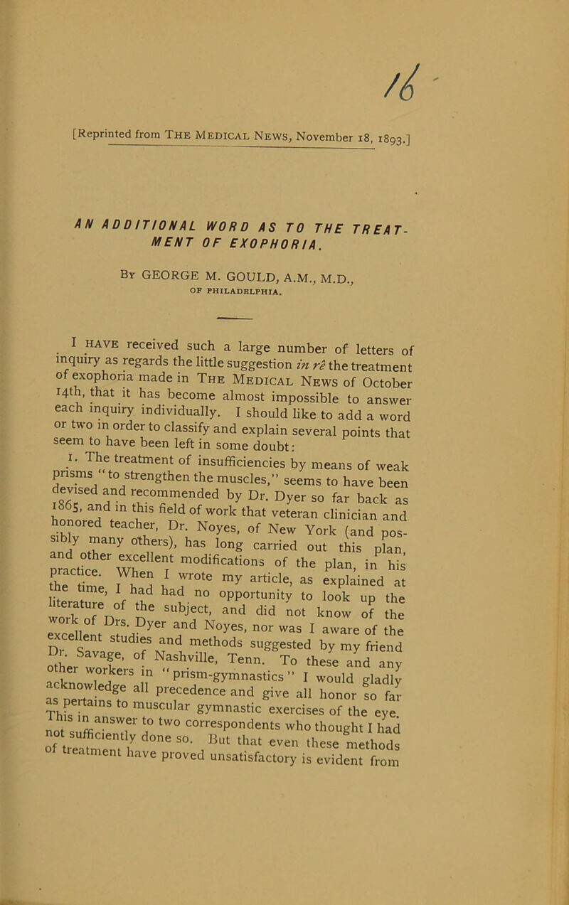 [Reprinted from The Medical News, November i8. 1893.] AN AD D mON AL WORD AS TO THE TREAT- MENT DF EXOPHORIA. By george M. GOULD, A.M., M.D., OF PHILADELPHIA. I HAVE received such a large number of letters of inquiry as regards the little suggestion in rê the treatment of exophona made in The Medical News of October I4th, Æat it bas become almost impossible to answer each inquiry individually. I should like to add a word or two in order to classify and explain several points that seem to bave been left in some doubt : I. The treatment of insuffîciencies by means of weak pnsms to strengthen the muscles.” seems to bave been devised and recommended by Dr. Dyer so far back as hnn^’ vétéran clinician and honored teacher. Dr. Noyés, of New York (and pos- sibly many others), bas long carried out this plan practke''^'? the plan, in bis thTt me I explained at Iberatme’of^rb'^ “PP^^-tunity to look up the bterature of the subject, and did not know of the excdlem ^ of the D. Savp ^ “ethods suggested by my friend o^her f ’ Tenn. To these and any acknnTÎ^'i? “ Prism-gymnastics ” I would gladly i perti n?t P’-«‘''edence and give ail honor !o far ThkTn muscular gymnastic exercises of the eye 1 his in answer to two correspondents who thought I had ^hat even these mLhods treatment bave proved unsatisfactory is évident from