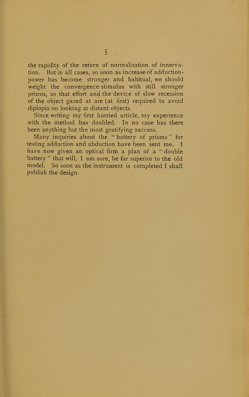 the rapidity of the return of normalization of innerva- tion. Butin ail cases, so soon as increaseof adduction- power has become stronger and habituai, we should weight the convergence-stimulus with still stronger prisms, so that effort and the device of slow recession of the object gazed at are (at first) required to avoid diplopia on looking at distant objects. Since writing my first hurried article, my expérience with the method has doubled. In no case has there been anything but the most gratifying success. Many inquiries about the “battery of prisms” for testing adduction and abduction hâve been sent me. I hâve now given an optical firm a plan of a ” double battery ” that will, I am sure, be far superior to the old model. So soon as the instrument is completed I shall publish the design.