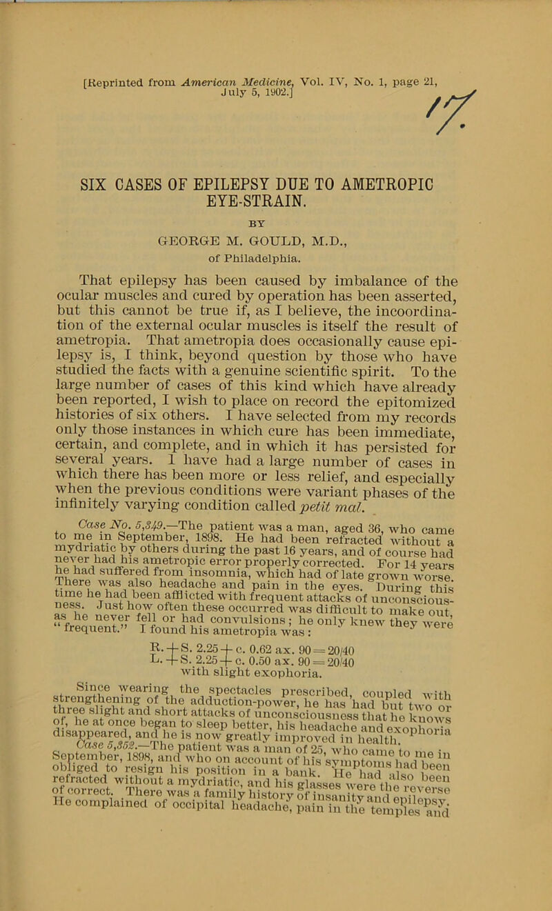 SIX CASES OF EPILEPSY DUE TO AMETROPIC EYE-STRAIN. That epilepsy has been caused by imbalance of the oculai* muscles and cured by operation has been asserted, but this cannot be true if, as I believe, the incoordina- tion of the external ocular muscles is itself the result of ametropia. That ametropia does occasionally cause epi- lepsy is, I think, beyond question by those who have studied the facts with a genuine scientific spirit. To the large number of cases of this kind which have already been reported, I wish to place on record the epitomized histories of six others. I have selected from my records only those instances in which cure has been immediate, certain, and complete, and in which it has persisted for several years. 1 have had a large number of cases in which there has been more or less relief, and especially when the previous conditions were variant phases of the infinitely varying condition called mal. July 5, 1902.] BY GEORGE M. GOULD, M.D. of Philadelphia. frequent.” I found his ametropia was :