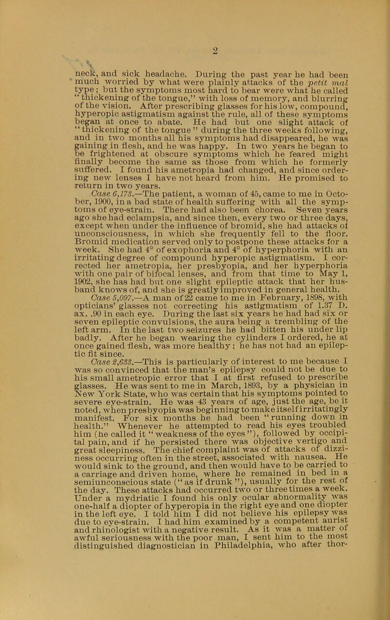 o neck, and sick headache. During the past year he had been much worried by what were plainly attacks of the peMt mal type ; but the symptoms most hard to bear were what he called “ thickening of the tongue,” with loss of memory, and blurring of the vision. After prescribing glasses for his low, compound, hyperopic astigmatism against the rule, all of these symptoms began at once to abate. He had but one slight attack of “ thickening of the tongue ” during the three weeks following, and in two months all his symptoms had disappeared, he was gaining in flesh, and he was happy. In two years he began to be frightened at obscure symptoms which he feared might finally become the same as those from which he formerly suffered. I found his ametropia had changed, and since order- ing new lenses I have not heard from him. He promised to return in two years. Case 6,17S.—The patient, a woman of 45, came to me in Octo- ber, 1900, in a bad state of health suffering with all the symp- toms of eye-strain. There had also been chorea. Seven years ago she had eclampsia, and since then, every two or three days, except when under the influence of bromid, she had attacks of unconsciousness, in which she frequently fell to the floor. Bromid medication served only to postpone these attacks lor a week. She had 4° of exophoria and 4° of hyperphoria with an irritating degree of compound hyperopic astigmatism. I cor- rected her ametropia, her presbyopia, and her hyperphoria with one pair of bifocal lenses, and from that time to May 1, 1902, she has had but one .slight epileptic attack that her hus- band knows of, and she is greatly improved in general health. Case 5,097.—A man of 22 came to me in February, 1898, with opticians’ glasses not correcting his astigmatism of 1.37 D. ax. .90 in each eye. During the last six years he had had six or seven epil^tic convulsions, the aura being a trembling of the left arm. In the last two seizures he had bitten his under lip badly. After he began wearing the cylinders I ordered, he at once gained flesh, was more healthy; he has not had an epilep- tic fit since. Case S,6SS.—This is particularly of interest to me because I was so convinced that the man’s epilwsy could not be due to his small ametropic error that I at fl!^rst refused to prescribe glasses. He was sent to me in March, 1893, by a physician in New York State, who was certain that his symptoms pointed to severe eye-strain. He was 43 years of age, just the age, be it noted, when presbyopia was beginning to make itself irritatingly manifest. For six months he had been “ running down in health.” Whenever he attempted to read his eyes troubled him (he called it “weakness of the eyes”), followed by occipi- tal pain, and if he persisted there was objective vertigo and great sleepiness. The chief complaint was of attacks of dizzi- ness occurring often in the street, associated with nausea. He would sink to the ground, and then would have to be carried to a carriage and driven home, where he remained in bed in a semiimconscious state {“ as if drunk ”), usually for the rest of the day. These attacks had occurred two or three times a week. Under a mydriatic I found his only ocular abnormality was one-half a diopter of hyperopia in the right eye and one diopter in the left eye. I told him I did not believe his epilepsy was due to eye-strain. I had him examined by a competent aurist and rhinologist with a negative result. As it was a matter of awful seriousness with the poor man, I sent him to the most distinguished diagnostician in Philadelphia, who after thor-