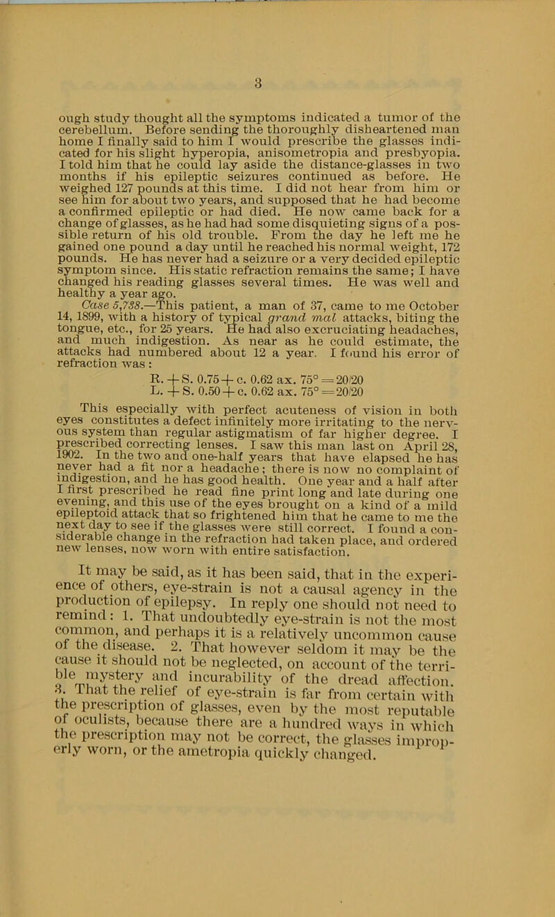 ough study thought all the symptoms indicated a tumor of the cerebellum. Before sending the thoroughly disheartened man home I finally said to him I would prescribe the glasses indi- cated for his slight hyperopia, anisometropia and presbyopia. I told him that he could lay aside the distance-glasses in two months if his epileptic seizures continued as before. He weighed 127 pounds at this time. I did not hear from him or see him for about two years, and supposed that he had become a confirmed epileptic or had died. He now came back for a change of glasses, as he had had some disquieting signs of a pos- sible return of his old trouble. From the day he left me he gained one pound a day until he reached his normal weight, 172 pounds. He has never had a seizure or a very decided epileptic symptom since. His static refraction remains the same; I have changed his reading glasses several times. He was well and healthy a year ago. Case 5,7S8.—This patient, a man of 37, came to me October 14, 1899, with a history of typical grayid mal attacks, biting the tongue, etc., for 25 years. He had also excruciating headaches, and much indigestion. As near as he could estimate, the attacks had numbered about 12 a year. I found his error of refraction was: R. -fS. 0.754- c. 0.62 ax. 75° = 20/20 L. -f S. 0.50-fc. 0.62 ax. 75° = 20/20 This especially with perfect acuteness of vision in both eyes constitutes a defect infinitely more irritating to the nerv- ous system than regular astigmatism of far higher degree. I P^scribed correcting lenses. I saw this man last on April 28, 1902. /to the two and one-half years that have elapsed he has never had a fit nor a headache; there is now no complaint of indigestion, and he has good health. One year and a half after 1 first prescribed he read fine print long and late during one evening, and this use of the eyes brought on a kind of a mild epileptoid attack that so frightened him that he came to me the next day to see if the glasses Avere still correct. I found a con- siaerable change in the refraction had taken place, and ordered new lenses, now worn with entire satisfaction. It may be said, as it has been said, that in the experi- ence of others, eye-strain is not a causal agency in the production of epilepsy. In reply one should not need to remind : 1. That undoubtedly eye-strain is not tlie most cornmon, and perhaps it is a relatively uncommon cause of the disease. 2. That however seldom it may be the cause It s^hould not be neglected, on account of the terri- ble mystery and incurability of the dread affection. A ilmt the relief of eye-strain is far from certain with the prescription of glasses, even by the most reputable of oculists, because there are a hundred ways in which the prescription may not be correct, the glasses impron- erly worn, or the ametropia (piickly changed.