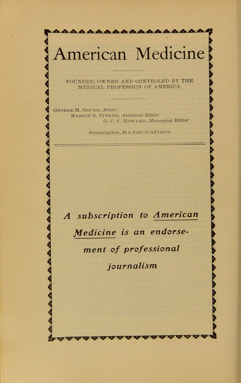 American Medicine FOUNDED, OWNED AND CONTROLED BY THE MEDICAL PROFESSION OF AMERICA George M. Gould, Editor Martin B. Tinker, Assistant Editor G. C. C. Howard, Managing Editor Subscription, $4 ii year in advance A subscription to American Medicine is an endorse- ment of professional journalism > ft ► > > > ft ft ► > ft ► ► ► ► ► ► ► ► ► ft ft > ft ft > > ft ft
