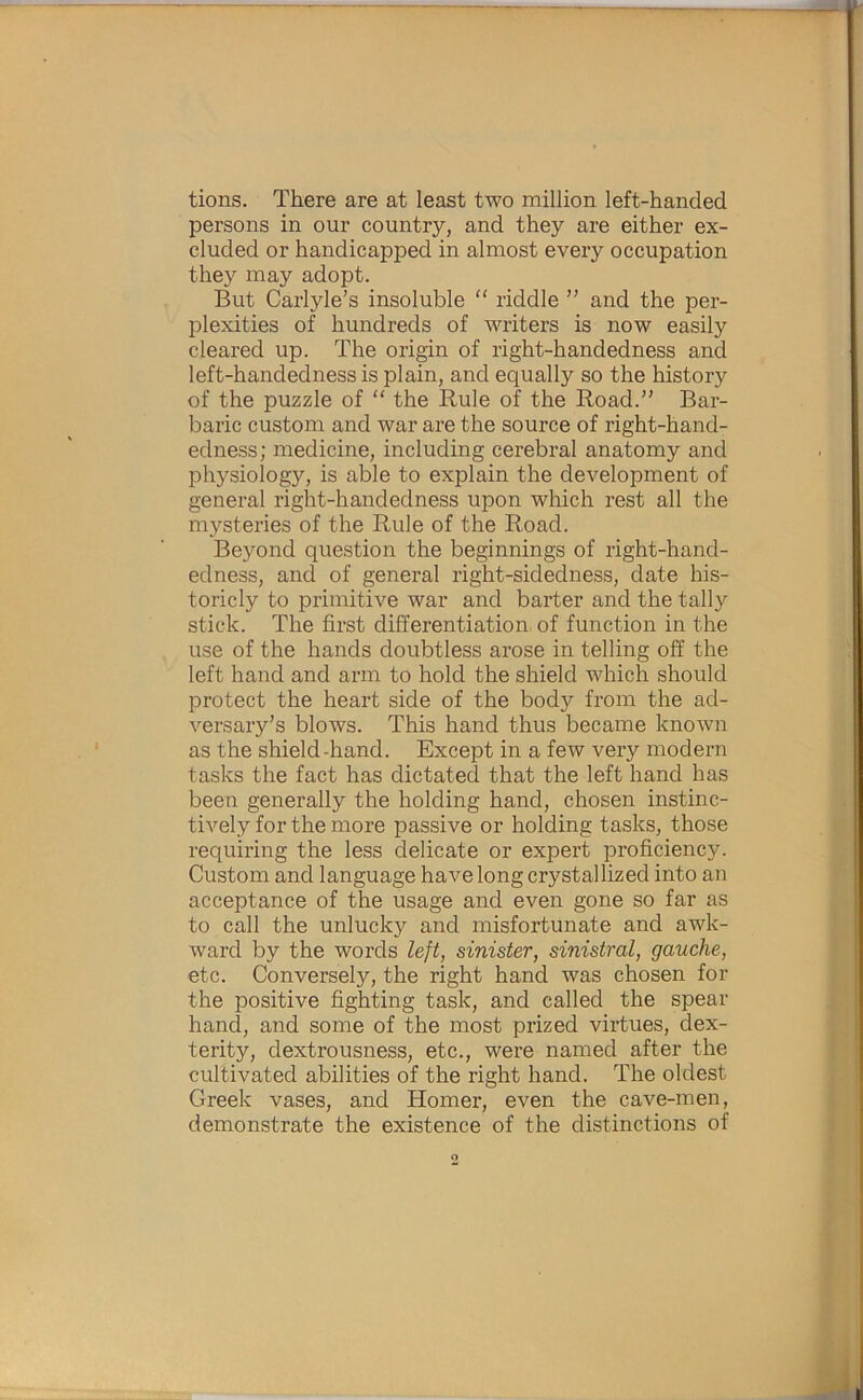 tions. There are at least two million left-handed persons in our country, and they are either ex- cluded or handicapped in almost every occupation they may adopt. But Carlyle’s insoluble “ riddle ” and the per- plexities of hundreds of writers is now easily cleared up. The origin of right-handedness and left-handedness is plain, and equally so the history of the puzzle of “ the Rule of the Road.” Bar- baric custom and war are the source of right-hand- edness; medicine, including cerebral anatomy and physiology, is able to explain the development of general right-handedness upon which rest all the mysteries of the Rule of the Road. Beyond question the beginnings of right-hand- edness, and of general right-sidedness, date his- toricly to primitive war and barter and the tally stick. The first differentiation, of function in the use of the hands doubtless arose in telling off the left hand and arm to hold the shield which should protect the heart side of the body from the ad- versary’s blows. This hand thus became known as the shield-hand. Except in a few very modern tasks the fact has dictated that the left hand has been generally the holding hand, chosen instinc- tively for the more passive or holding tasks, those requiring the less delicate or expert proficiency. Custom and language have long crystallized into an acceptance of the usage and even gone so far as to call the unlucky and misfortunate and awk- ward by the words left, sinister, sinistral, gauche, etc. Conversely, the right hand was chosen for the positive fighting task, and called the spear hand, and some of the most prized virtues, dex- terity, dextrousness, etc., were named after the cultivated abilities of the right hand. The oldest Greek vases, and Homer, even the cave-men, demonstrate the existence of the distinctions of