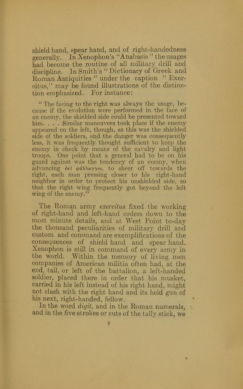 shield hand, spear hand, and of right-handedness generally. In Xenophon’s Anabasis ” the usages had become the routine of all military drill and discipline. In Smith’s  Dictionary of Greek and Roman Antiquities ” under the caption  Exer- citus,’’ may be found illustrations of the distinc- tion emphasized. For instance: “ The facing to the right was always the usage, be- cause if the evolution were performed in the face of an enemy, the shielded side could be presented toward him. . . . Similar maneuvers took place if the enemy appeared on the left, though, as this was the shielded side of the soldiers, and the danger was consequently less, it was frequently thought sufficient to keep the enemy in check by means of the cavalry and light troops. One point that a general had to be on his guard against was the tendency of an enemy, when advancing M <j>AX\ayyos, to sheer off towards the right, each man pressing closer to his right-hand neighbor in order to protect his unshielded side, so that the right wing frequently got beyond the left wing of the enemy.” The Roman army exercitus fixed the working of right-hand and left-hand orders down to the most minute details, and at West Point to-day the thousand peculiarities of military drill and custom and command are exemplifications of the consequences of shield hand and spear hand. Xenophon is still in command of every army in the world. Within the memory of living men companies of American militia often had, at the end,^ tail, or left of the battalion, a left-handed soldier, placed there in order that his musket, carried in his left instead of his right hand, might not clash with the right hand and its held gun of his next, right-handed, fellow. In the word digit, and in the Roman numerals, and in the five strokes or cuts of the tally stick, we 3 f