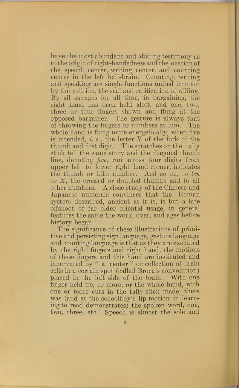 have the most abundant and abiding testimony as to the origin of right-handedness and the location of the speech center, writing center, and counting center in the left half-brain. Counting, writing and speaking are single functions united into act by the volition, the seal and ratification of willing. By all savages for all time, in bargaining, the right hand has been held aloft, and one, two, three or four fingers shown and flung at the opposed bargainer. The gesture is always that of throwing the fingers or numbers at him. The whole hand is flung more energetically, when five is intended, i. e., the letter V of the fork of the thumb and first digit. The scratches on the tally stick tell the same story and the diagonal thumb line, denoting -five, run across four digits from upper left to lower right hand corner, indicates the thumb or fifth number. And so on, to ten or X, the crossed or doubled thumbs and to all other numbers. A close study of the Chinese and Japanese numerals convinces that the Roman system described, ancient as it is, is but a late offshoot of far older oriental usage, in general features the same the world over, and ages before history began. The significance of these illustrations of primi- tive and persisting sign language, gesture language and counting language is that as they are executed by the right fingers and right hand, the motions of these fi^ngers and this hand are instituted and innervated by “ a center ” or collection of brain cells in a certain spot (called Broca’s convolution) placed in the left side of the brain. With one finger held up, or more, or the whole hand, with one or more cuts in the tally stick made, there was (and as the schoolboy’s lip-motion in learn- ing to read demonstrates) the spoken word, one, two, three, etc. Speech is almost the sole and