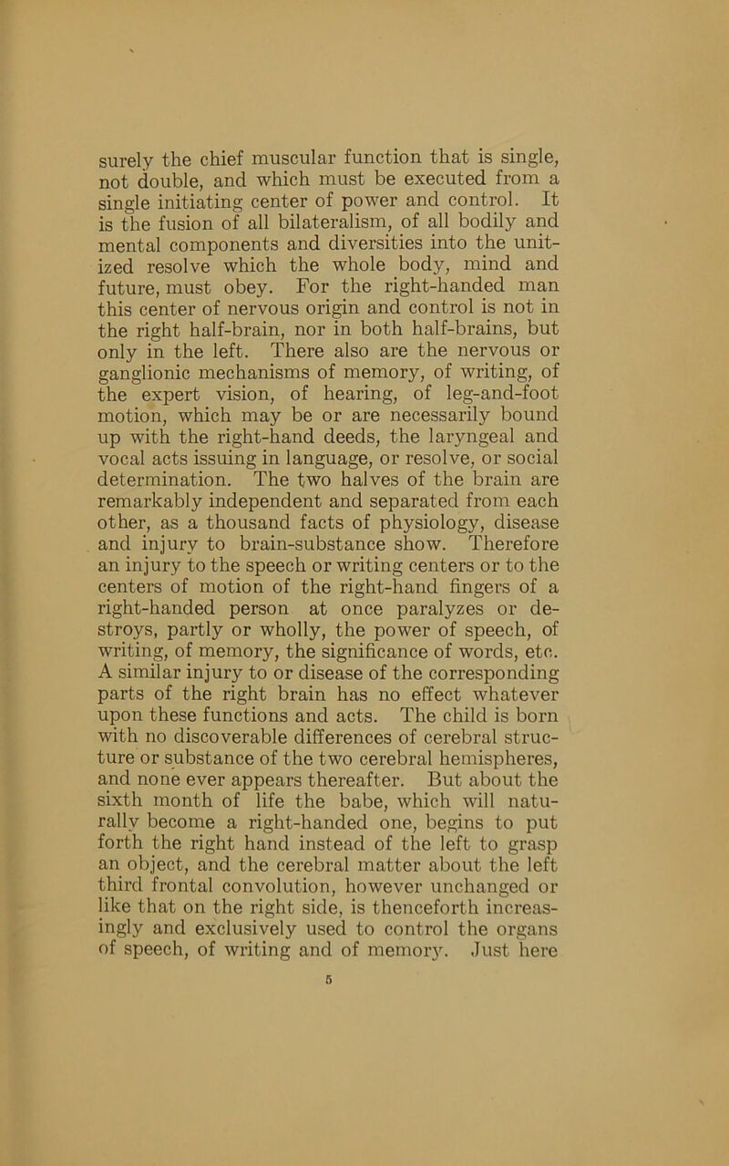 surely the chief muscular function that is single, not double, and which must be executed from a single initiating center of power and control. It is the fusion of all bilateralism, of all bodily and mental components and diversities into the unit- ized resolve which the whole body, mind and future, must obey. For the right-handed man this center of nervous origin and control is not in the right half-brain, nor in both half-brains, but only in the left. There also are the nervous or ganglionic mechanisms of memory, of writing, of the expert vision, of hearing, of leg-and-foot motion, which may be or are necessarily bound up with the right-hand deeds, the laryngeal and vocal acts issuing in language, or resolve, or social determination. The two halves of the brain are remarkably independent and separated from each other, as a thousand facts of physiology, disease and injury to brain-substance show. Therefore an injury to the speech or writing centers or to the centers of motion of the right-hand fingers of a right-handed person at once paralyzes or de- stroys, partly or wholly, the power of speech, of writing, of memory, the significance of words, etc. A similar injury to or disease of the corresponding parts of the right brain has no effect whatever upon these functions and acts. The child is born with no discoverable differences of cerebral struc- ture or substance of the two cerebral hemispheres, and none ever appears thereafter. But about the sixth month of life the babe, which will natu- rally become a right-handed one, begins to put forth the right hand instead of the left to grasp an object, and the cerebral matter about the left third frontal convolution, however unchanged or like that on the right side, is thenceforth increas- ingly and exclusively used to control the organs of speech, of writing and of memoiy. Just here