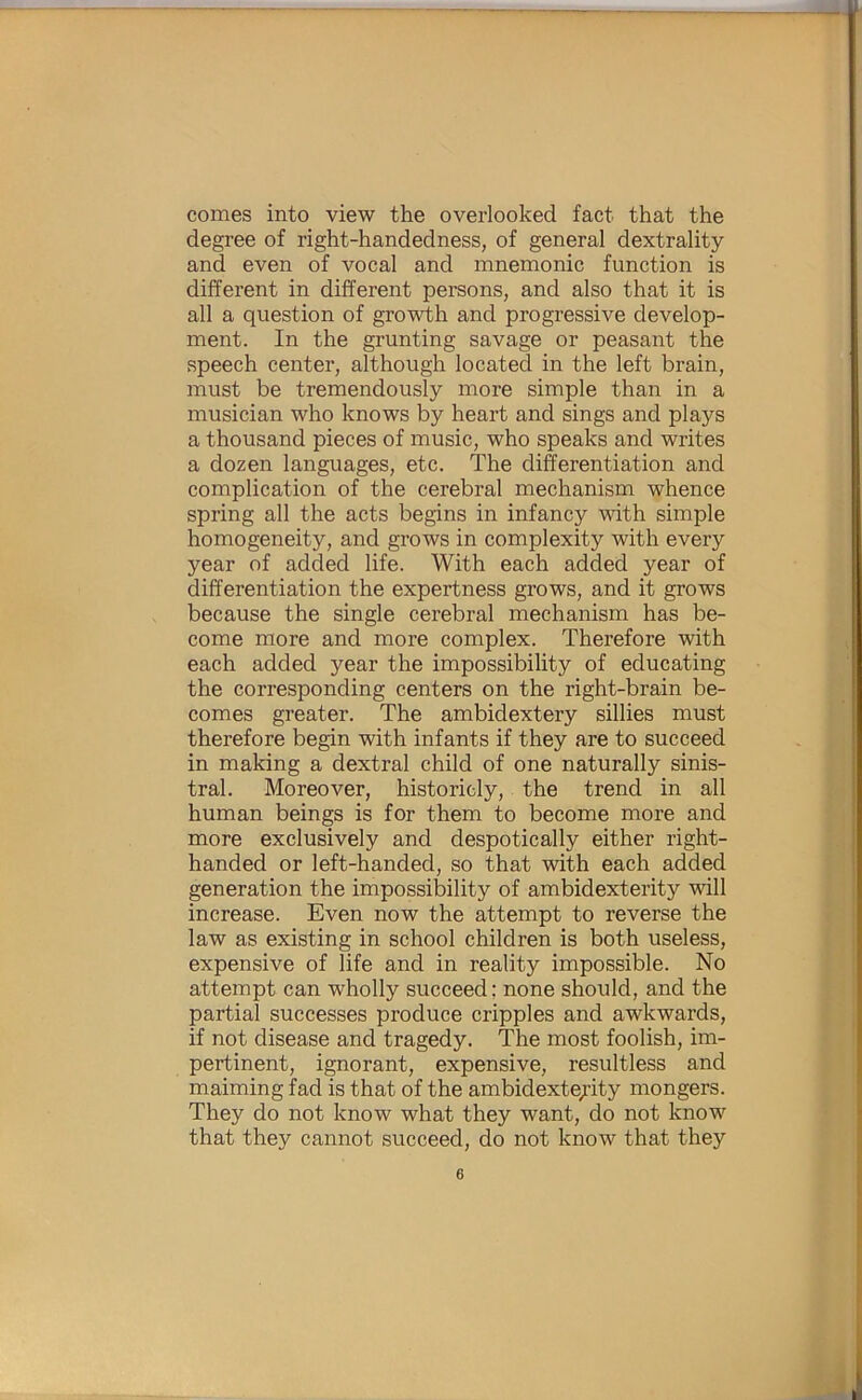 comes into view the overlooked fact that the degree of right-handedness, of general dextrality and even of vocal and mnemonic function is different in different persons, and also that it is all a question of growth and progressive develop- ment. In the grunting savage or peasant the speech center, although located in the left brain, must be tremendously more simple than in a musician who knows by heart and sings and plays a thousand pieces of music, who speaks and writes a dozen languages, etc. The differentiation and complication of the cerebral mechanism whence spring all the acts begins in infancy with simple homogeneity, and grows in complexity with every year of added life. With each added year of differentiation the expertness grows, and it grows because the single cerebral mechanism has be- come more and more complex. Therefore with each added year the impossibility of educating the corresponding centers on the right-brain be- comes greater. The ambidextery sillies must therefore begin with infants if they are to succeed in making a dextral child of one naturally sinis- tral. Moreover, historicly, the trend in all human beings is for them to become more and more exclusively and despotically either right- handed or left-handed, so that with each added generation the impossibility of ambidexterity will increase. Even now the attempt to reverse the law as existing in school children is both useless, expensive of life and in reality impossible. No attempt can wholly succeed: none should, and the partial successes produce cripples and awkwards, if not disease and tragedy. The most foolish, im- pertinent, ignorant, expensive, resultless and maiming fad is that of the ambidexterity mongers. They do not know what they want, do not know that they cannot succeed, do not know that they