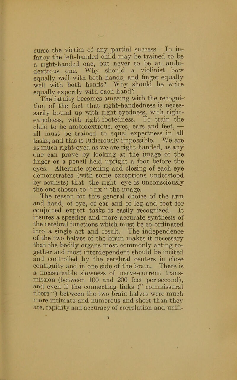 curse the victim of any partial success. In in- fancy the left-handed child may be trained to be a right-handed one, but never to be an ambi- dextrous one. Why should a violinist bow equally well with both hands, and finger equally well with both hands? Why should he write equally expertly with each hand? The fatuity becomes amazing with the recogni-- tion of the fact that right-handedness is neces- sarily bound up with right-eyedness, with right- earedness, with right-footedness. To train the child to be ambidextrous, eyes, ears and feet, — all must be trained to equal expertness in all tasks, and this is ludicrously impossible. We are as much right-eyed as we are right-handed, as any one can prove by looking at the image of the finger or a pencil held upright a foot before the eyes. Alternate opening and closing of each eye demonstrates (with some exceptions understood by oculists) that the right eye is unconsciously the one chosen to “ fix ” the image. The reason for this general choice of the arm and hand, of eye, of ear and of leg and foot for conjoined expert tasks is easily recognized. It insures a speedier and more accurate synthesis of the cerebral functions which must be co-ordinated into a single act and result. The independence of the two halves of the brain makes it necessary that the bodily organs most commonly acting to- gether and most interdependent should be incited and controlled by the cerebral centers in close contiguity and in one side of the brain. There is a measureable slowness of nerve-current trans- mission (between 100 and 200 feet per second), and even if the connecting links (“ commissural fibers ”) between the two brain halves were much more intimate and numerous and short than they are, rapidity and accuracy of correlation and unifi-