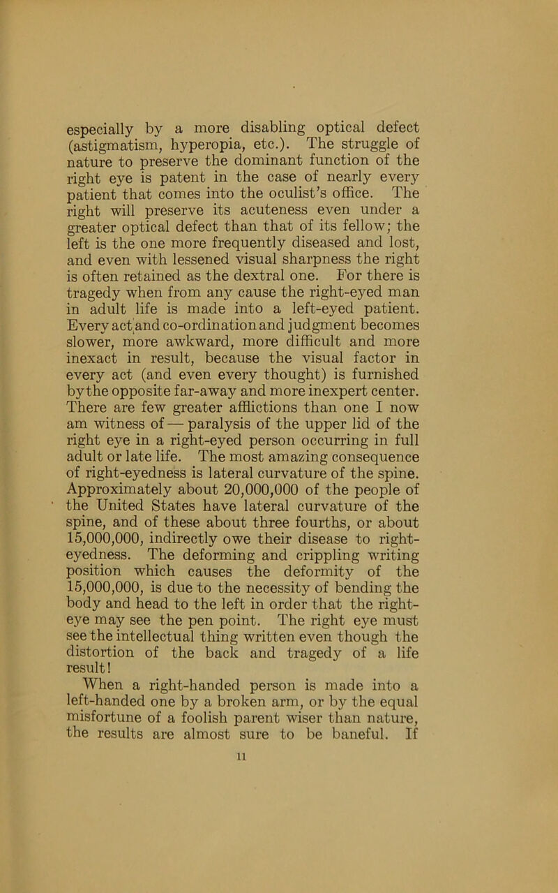 especially by a more disabling optical defect (astigmatism, hyperopia, etc.). The struggle of nature to preserve the dominant function of the right eye is patent in the case of nearly every patient that comes into the oculist’s oflSce. The right will preserve its acuteness even under a greater optical defect than that of its fellow; the left is the one more frequently diseased and lost, and even with lessened visual sharpness the right is often retained as the dextral one. For there is tragedy when from any cause the right-eyed man in adult life is made into a left-eyed patient. Every act^and co-ordination and judgment becomes slower, more awkward, more difficult and more inexact in result, because the visual factor in every act (and even every thought) is furnished by the opposite far-away and more inexpert center. There are few greater afflictions than one I now am witness of — paralysis of the upper lid of the right eye in a right-eyed person occurring in full adult or late life. The most amazing consequence of right-eyedness is lateral curvature of the spine. Approximately about 20,000,000 of the people of the United States have lateral curvature of the spine, and of these about three fourths, or about 15,000,000, indirectly owe their disease to right- eyedness. The deforming and crippling writing position which causes the deformity of the 15,000,000, is due to the necessity of bending the body and head to the left in order that the right- eye may see the pen point. The right eye must see the intellectual thing written even though the distortion of the back and tragedy of a life result 1 When a right-handed person is made into a left-handed one by a broken arm, or by the equal misfortune of a foolish parent wiser than nature, the results are almost sure to be baneful. If