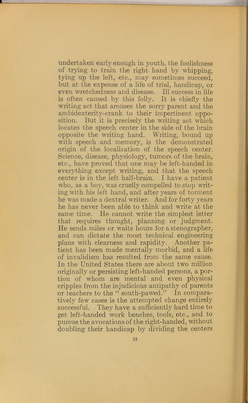 undertaken early enough in youth, the foolishness of trying to train the right hand by whipping, tying up the left, etc., may sometimes succeed, but at the expense of a life of trial, handicap, or even wretchedness and disease. Ill success in life is often caused by this folly. It is chiefly the writing act that arouses the sorry parent and the ambidexterity-crank to their impertinent oppo- sition. But it is precisely the writing act which locates the speech center in the side of the brain opposite the writing hand. Writing, bound up with speech and memory, is the demonstrated origin of the localization of the speech center. Science, disease, physiology, tumors of the brain, etc., have proved that one may be left-handed in everything except writing, and that the speech center is in the left half-brain. I have a patient who, as a boy, was cruelly compelled to stop writ- ing with his left hand, and after years of torment he was made a dextral writer. And for forty years he has never been able to think and write at the same time. He cannot write the simplest letter that requires thought, planning or judgment. He sends miles or waits hours for a stenographer, and can dictate the most technical engineering plans with clearness and rapidity. Another pa- tient has been made mentally morbid, and a life of invalidism has resulted from the same cause. In the United States there are about two million originally or persisting left-handed persons, a por- tion of whom are mental and even physical cripples from the injudicious antipathy of parents or teachers to the “ south-pawed.” In compara- tively few cases is the attempted change entirely successful. They have a sufficiently hard time to get left-handed work benches, tools, etc., and to pursue the avocations of the right-handed, without doubling their handicap by dividing the centers