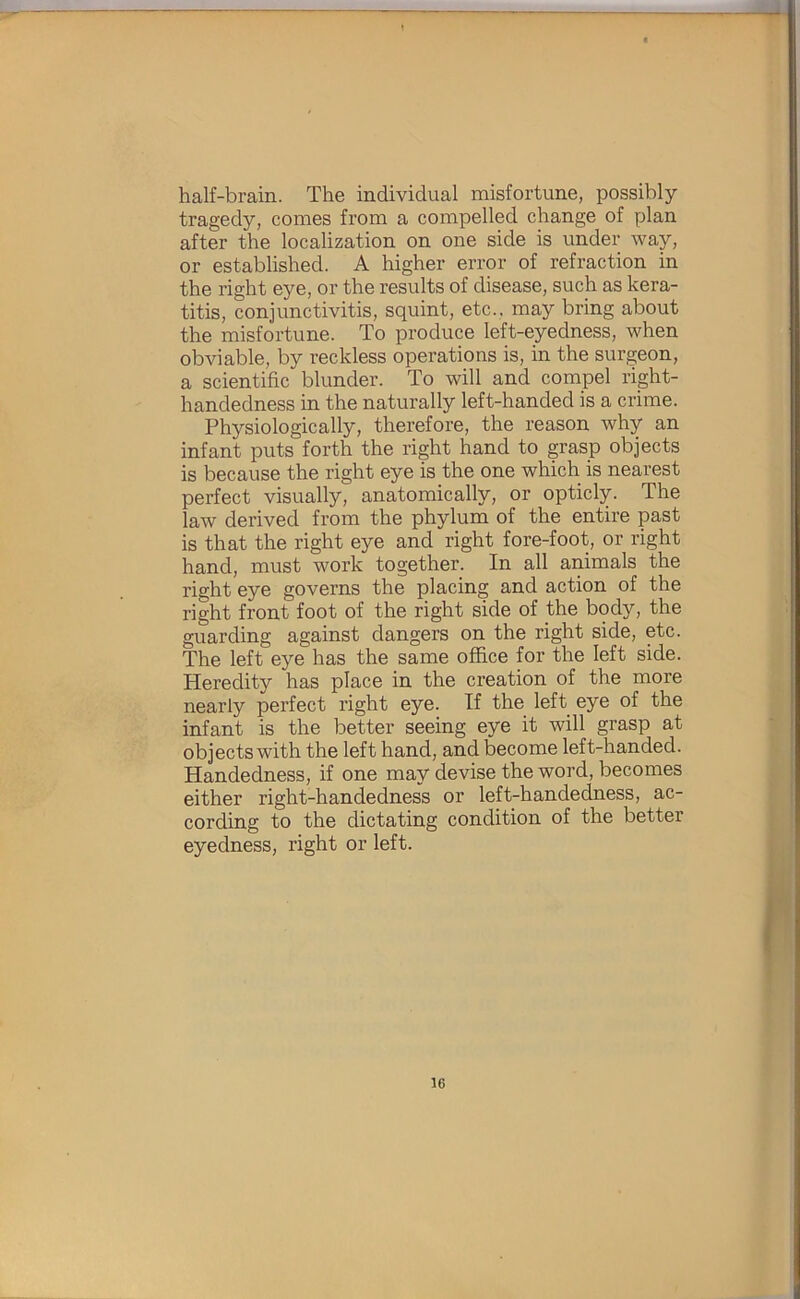 half-brain. The individual misfortune, possibly tragedy, comes from a compelled change of plan after the localization on one side is under way, or established. A higher error of refraction in the right eye, or the results of disease, such as kera- titis, conjunctivitis, squint, etc., may bring about the misfortune. To produce left-eyedness, when obviable, by reckless operations is, in the surgeon, a scientific blunder. To will and compel right- handedness in the naturally left-handed is a crime. Physiologically, therefore, the reason why an infant puts forth the right hand to grasp objects is because the right eye is the one which is nearest perfect visually, anatomically, or opticly. The law derived from the phylum of the entire past is that the right eye and right fore-foot, or right hand, must work together. In all animals the right eye governs the placing and action of the right front foot of the right side of the body, the guarding against dangers on the right side, etc. The left eye has the same office for the left side. Heredity has place in the creation of the more nearly perfect right eye. If the left eye of the infant is the better seeing eye it will grasp at objects with the left hand, and become left-handed. Handedness, if one may devise the word, becomes either right-handedness or left-handedness, ac- cording to the dictating condition of the better eyedness, right or left.