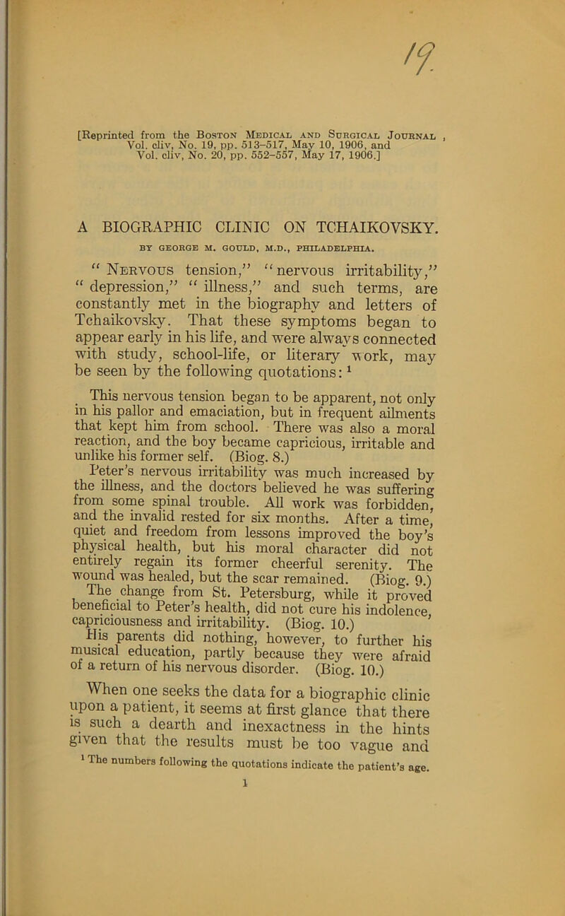 [Reprinted from the Boston Medical and Surgical Journal , Vol. cliv, No. 19, pp. 513-517, May 10, 1906, and Vol. cliv. No. 20, pp. 552-557. May 17, 1906.] A BIOGRAPHIC CLINIC ON TCHAIKOVSKY. BT GEORGE M. GOULD, M.D., PHILADELPHIA, “ Nervous tension,” “nervous irritability,” “ depression,” “ illness,” and such terms, are constantly met in the biography and letters of Tchaikovsky. That these symptoms began to appear early in his life, and were always connected with study, school-life, or literary vork, may be seen by the following quotations: ^ TWs nervous tension began to be apparent, not only in his pallor and emaciation, but in frequent ailments that kept him from school. There was also a moral reaction, and the boy became capricious, irritable and unlike his former self. (Biog. 8.) Peter’s nervous irritability was much increased by the illness, and the doctors believed he was suffering from some spinal trouble. All work was forbidden, and the invalid rested for six months. After a time, quiet and freedom from lessons improved the boy’s physical health, but his moral character did not entirely regain its former cheerful serenity. The wound was healed, but the scar remained. (Biog. 9.) The change from St. Petersburg, while it proved beneficial to Peter’s health, did not cure his indolence capriciousness and irritability. (Biog. 10.) ’ His parents did nothing, however, to further his musical education, partly because they were afraid of a return of his nervous disorder. (Biog. 10.) When one seeks the data for a biographic clinic upon a patient, it seems at first glance that there IS such a dearth and inexactness in the hints given that the results must be too vague and * The numbers following the quotations indicate the patient’s age.