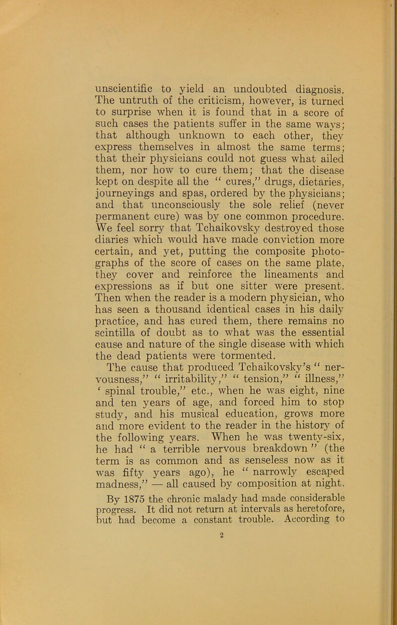 unscientific to yield an undoubted diagnosis. The untruth of the criticism, however, is turned to surprise when it is found that in a score of such cases the patients suffer in the same ways; that although unknown to each other, they express themselves in almost the same terms; that their physicians could not guess what ailed them, nor how to cure them; that the disease kept on despite all the “ cures,” dmgs, dietaries, journeyings and spas, ordered by the physicians; and that unconsciously the sole relief (never permanent cure) was by one common procedure. We feel sorry that Tchaikovsky destroyed those diaries which would have made conviction more certain, and yet, putting the composite photo- graphs of the score of cases on the same plate, they cover and reinforce the lineaments and expressions as if but one sitter were present. Then when the reader is a modern physician, who has seen a thousand identical cases in his daily practice, and has cured them, there remains no scintilla of doubt as to what was the essential cause and nature of the single disease with which the dead patients were tormented. The cause that produced Tchaikovsky’s “ ner- vousness,” “ irritability,” “ tension,”  illness,” ‘ spinal trouble,” etc., when he was eight, nine and ten years of age, and forced him to stop study, and his musical education, grows more and more evident to the reader in the histor}^ of the following years. When he was twenty-six, he had “ a terrible nervous breakdown ” (the term is as common and as senseless now as it was fifty years ago), he “ narrowly escaped madness,” — all caused by composition at night. By 1875 the chronic malady had made considerable progress. It did not return at intervals as heretofore, but had become a constant trouble. According to