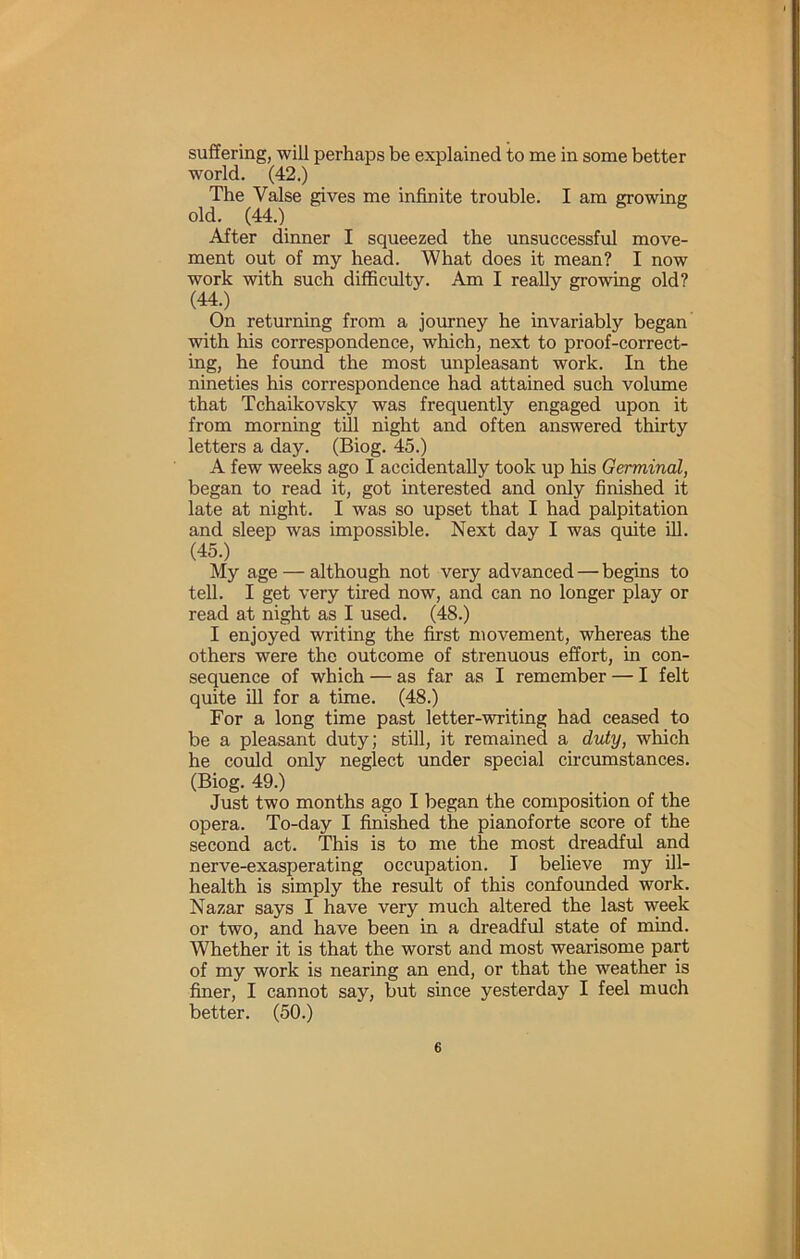 suffering, will perhaps be explained to me in some better world. (42.) The Valse gives me infinite trouble. I am growing old. (44.) After dinner I squeezed the unsuccessful move- ment out of my head. What does it mean? I now work with such difficulty. Am I really growing old? (44.) On returning from a journey he invariably began with his correspondence, which, next to proof-correct- ing, he found the most unpleasant work. In the nineties his correspondence had attained such volume that Tchaikovsky was frequently engaged upon it from morning till night and often answered thirty letters a day. (Biog. 45.) A few weeks ago I accidentally took up his Germinal, began to read it, got interested and only finished it late at night. I was so upset that I had palpitation and sleep was impossible. Next day I was quite ill. (45.) My age — although not very advanced — begins to tell. I get very tired now, and can no longer play or read at night as I used. (48.) I enjoyed writing the first movement, whereas the others were the outcome of strenuous effort, in con- sequence of which — as far as I remember — I felt quite ill for a time. (48.) For a long time past letter-writing had ceased to be a pleasant duty; still, it remained a dviy, which he could only neglect under special circumstances. (Biog. 49.) Just two months ago I began the composition of the opera. To-day I finished the pianoforte score of the second act. This is to me the most dreadful and nerve-exasperating occupation. I believe my ill- health is simply the result of this confounded work. Nazar says I have very much altered the last week or two, and have been in a dreadful state of mind. Whether it is that the worst and most wearisome part of my work is nearing an end, or that the weather is finer, I cannot say, but since yesterday I feel much better. (50.)