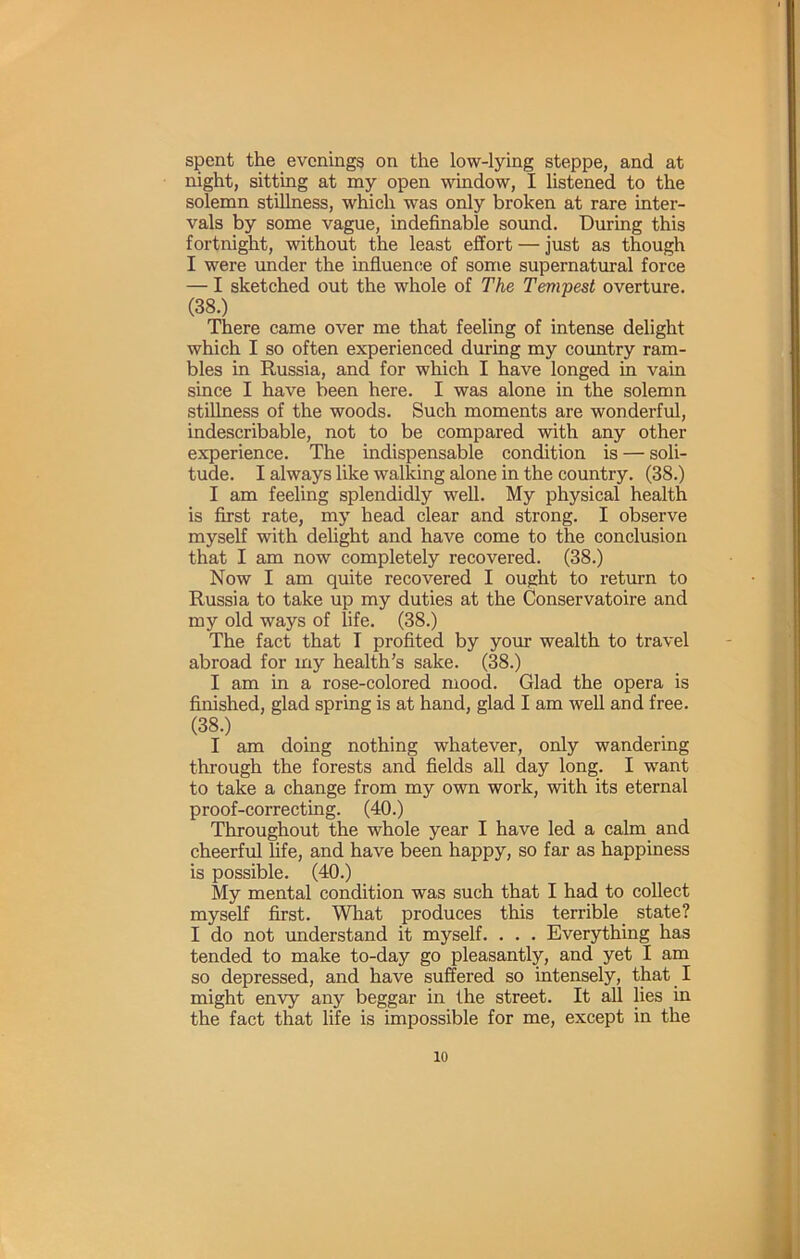 spent the evenings on the low-lying steppe, and at night, sitting at my open window, I listened to the solemn stillness, which was only broken at rare inter- vals by some vague, indefinable sound. During this fortnight, without the least effort — just as though I were imder the influence of some supernatural force — I sketched out the whole of The Tempest overture. (38.) There came over me that feeling of intense delight which I so often experienced during my country ram- bles in Russia, and for which I have longed in vain since I have been here. I was alone in the solemn stillness of the woods. Such moments are wonderful, indescribable, not to be compared with any other experience. The indispensable condition is — soli- tude. I always like walking alone in the country. (38.) I am feeling splendidly well. My physical health is first rate, my head clear and strong. I observe myself with delight and have come to the conclusion that I am now completely recovered. (38.) Now I am quite recovered I ought to return to Russia to take up my duties at the Conservatoire and my old ways of life. (38.) The fact that I profited by your wealth to travel abroad for my health’s sake. (38.) I am in a rose-colored mood. Glad the opera is finished, glad spring is at hand, glad I am well and free. (38.) I am doing nothing whatever, only wandering through the forests and fields all day long. I want to take a change from my own work, with its eternal proof-correcting. (40.) Throughout the whole year I have led a calm and cheerful hfe, and have been happy, so far as happiness is possible. (40.) My mental condition was such that I had to collect myself first. What produces this terrible _ state? I do not understand it myself. . . . Everything has tended to make to-day go pleasantly, and yet I am so depressed, and have suffered so intensely, that I might envy any beggar in the street. It all lies in the fact that life is impossible for me, except in the