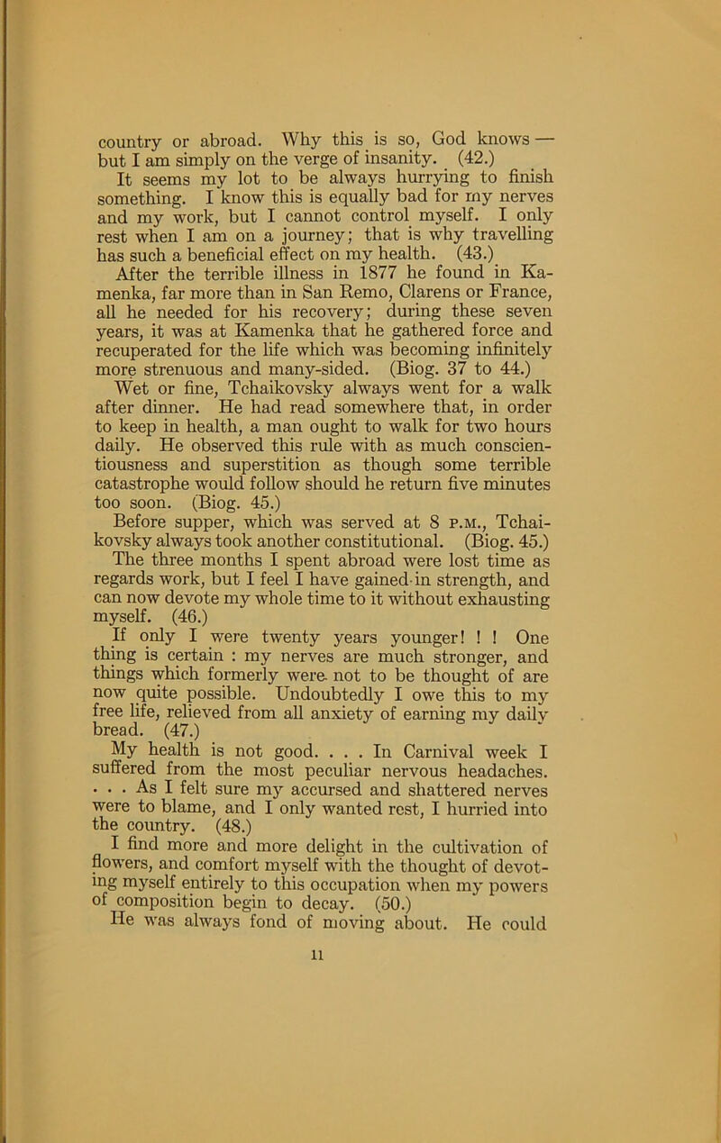 country or abroad. Why this is so, God knows — but I am simply on the verge of insanity. (42.) It seems my lot to be always hurrying to finish something. I know this is equally bad for my nerves and my work, but I cannot control myself. I only rest when I am on a journey; that is why travelling has such a beneficial effect on my health. (43.) After the terrible illness in 1877 he found in Ka- menka, far more than in San Remo, Clarens or France, all he needed for his recovery; during these seven years, it was at Kamenka that he gathered force and recuperated for the life which was becoming infinitely more strenuous and many-sided. (Biog. 37 to 44.) Wet or fine, Tchaikovsky always went for a walk after dinner. He had read somewhere that, in order to keep in health, a man ought to walk for two hours daily. He observed this rule with as much conscien- tiousness and superstition as though some terrible catastrophe would follow should he return five minutes too soon. (Biog. 45.) Before supper, which was served at 8 p.m., Tchai- kovsky always took another constitutional. (Biog. 45.) The three months I spent abroad were lost time as regards work, but I feel I have gained-in strength, and can now devote my whole time to it without exhausting myself. (46.) n only I were twenty years younger! I I One thing is CCTtain : my nerves are much stronger, and things which formerly were- not to be thought of are now quite possible. Undoubtedly I owe this to my free life, relieved from all anxiety of earning my dailv bread. (47.) My health is not good. ... In Carnival week I suffered from the most peculiar nervous headaches. ... As I felt sure my accursed and shattered nerves were to blame, and I only wanted rest, I hurried into the country. (48.) I find more and more delight in the cultivation of flowers, and comfort myself with the thought of devot- ing myself entirely to this occupation when my powers of composition begin to decay. (50.) He was always fond of moving about. He could