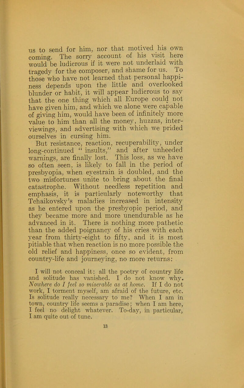 ns to send for him, nor that motived his own coming. The sorr}'^ account of his visit here would be ludicrous if it were not underlaid with tragedy for the composer, and shame for us. To those who have not learned that personal happi- ness depends upon the little and overlooked blunder or habit, it will appear ludicrous to say that the one thing which all Europe could not have given him, and which we alone were capable of giving him, would have been of infinitely more value to him than all the money, huzzas, inter- viewings, and advertising with which we prided ourselves in cursing him. But resistance, reaction, recuperability, under long-continued “ insults,” and after unheeded warnings, are finally lost. This loss, as we have so often seen, is likely to fall in the period of presbyopia, when eyestrain is doubled, and the two misfortunes unite to bring about the final catastrophe. Without needless repetition and emphasis, it is particularly noteworthy that Tchaikovsky’s maladies increased in intensity as he entered upon the presbyopic period, and they became more and more unendurable as he advanced in it. There is nothing more pathetic than the added poignancy of his cries with each year from thirt}'^-eight to fifty, and it is most pitiable that when reaction is no more possible the old relief and happiness, once so evident, from country-life and journeying, no more returns: I will not conceal it: all the poetry of country life and solitude has vanished. I do not know why. Nowhere do I feel so miserable as at home. If I do not work, I torment myself, am afraid of the future, etc. Is solitude really necessary to me? When I am in town, country life seems a paradise; when I am here, I feel no delight whatever. To-day, in particular, I am quite out of tune.