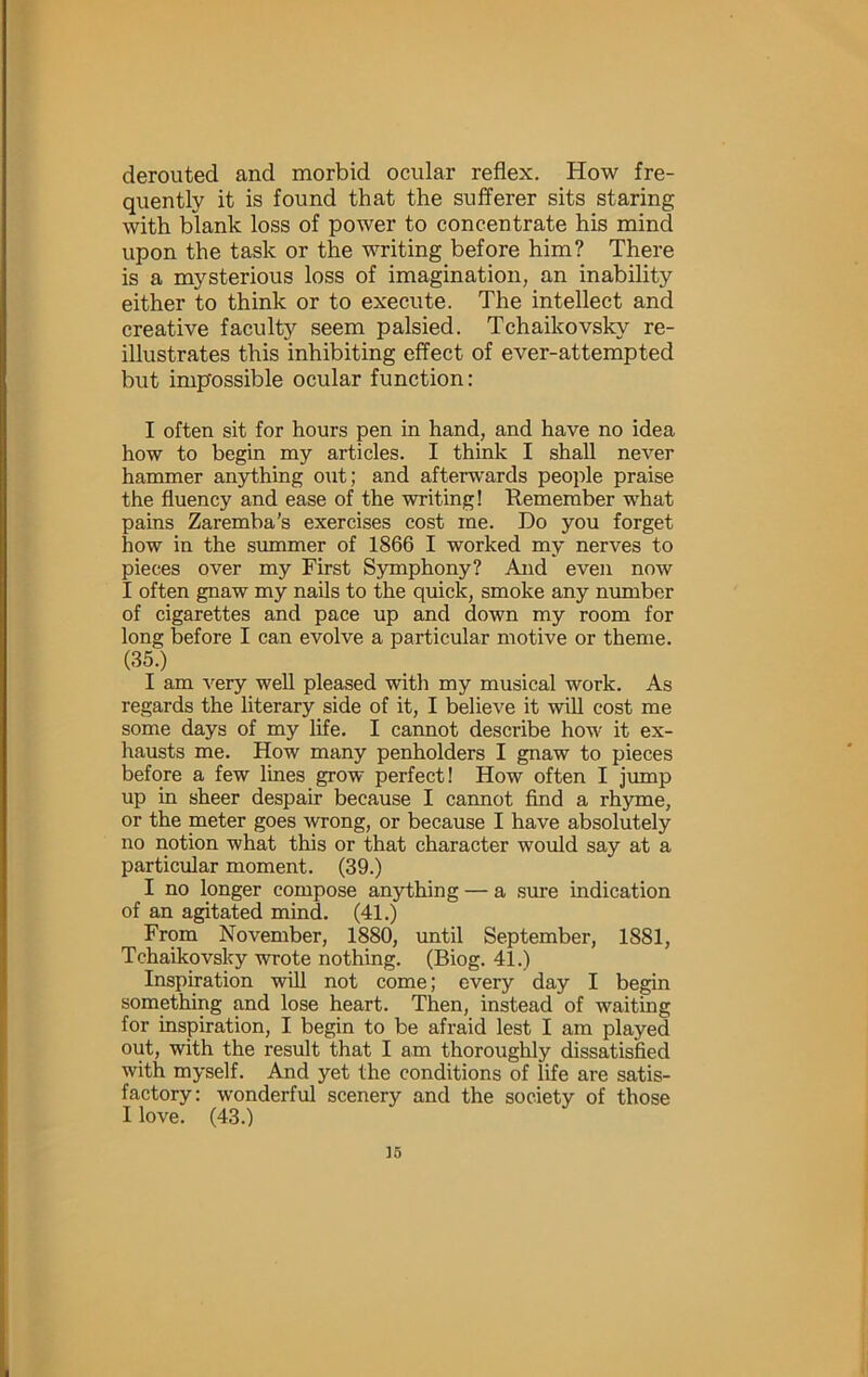 derouted and morbid ocular reflex. How fre- quently it is found that the sufl’erer sits staring with blank loss of power to concentrate his mind upon the task or the writing before him? There is a mysterious loss of imagination, an inability either to think or to execute. The intellect and creative faculty seem palsied. Tchaikovsky re- illustrates this inhibiting effect of ever-attempted but impossible ocular function: I often sit for hours pen in hand, and have no idea how to begin my articles. I think I shall never hammer anything o\it; and aftenv'ards people praise the fluency and ease of the writing! Remember what pains Zaremba's exercises cost me. Do you forget how in the summer of 1866 I worked my nerves to pieces over my First Symphony? And even now I often gnaw my nails to the quick, smoke any nmnber of cigarettes and pace up and down my room for long before I can evolve a particular motive or theme. (35.) I am very well pleased with my musical work. As regards the literary side of it, I believe it wUl cost me some days of my life. I cannot desci’ibe how it ex- hausts me. How many penholders I gnaw to pieces before a few lines grow perfect! How often I Jump up in sheer despair because I cannot find a rhjrme, or the meter goes wrong, or because I have absolutely no notion what this or that character would say at a particiflar moment. (39.) I no longer compose anything — a siue indication of an agitated mind. (41.) From November, 1880, until September, 1881, Tchaikovsky wrote nothing. (Biog. 41.) Inspiration will not come; every day I begin something and lose heart. Then, instead of waiting for inspiration, I begin to be afraid lest I am played out, with the result that I am thoroughly dissatisfied with myself. And yet the conditions of life are satis- factory: wonderful scenery and the society of those I love. (43.)