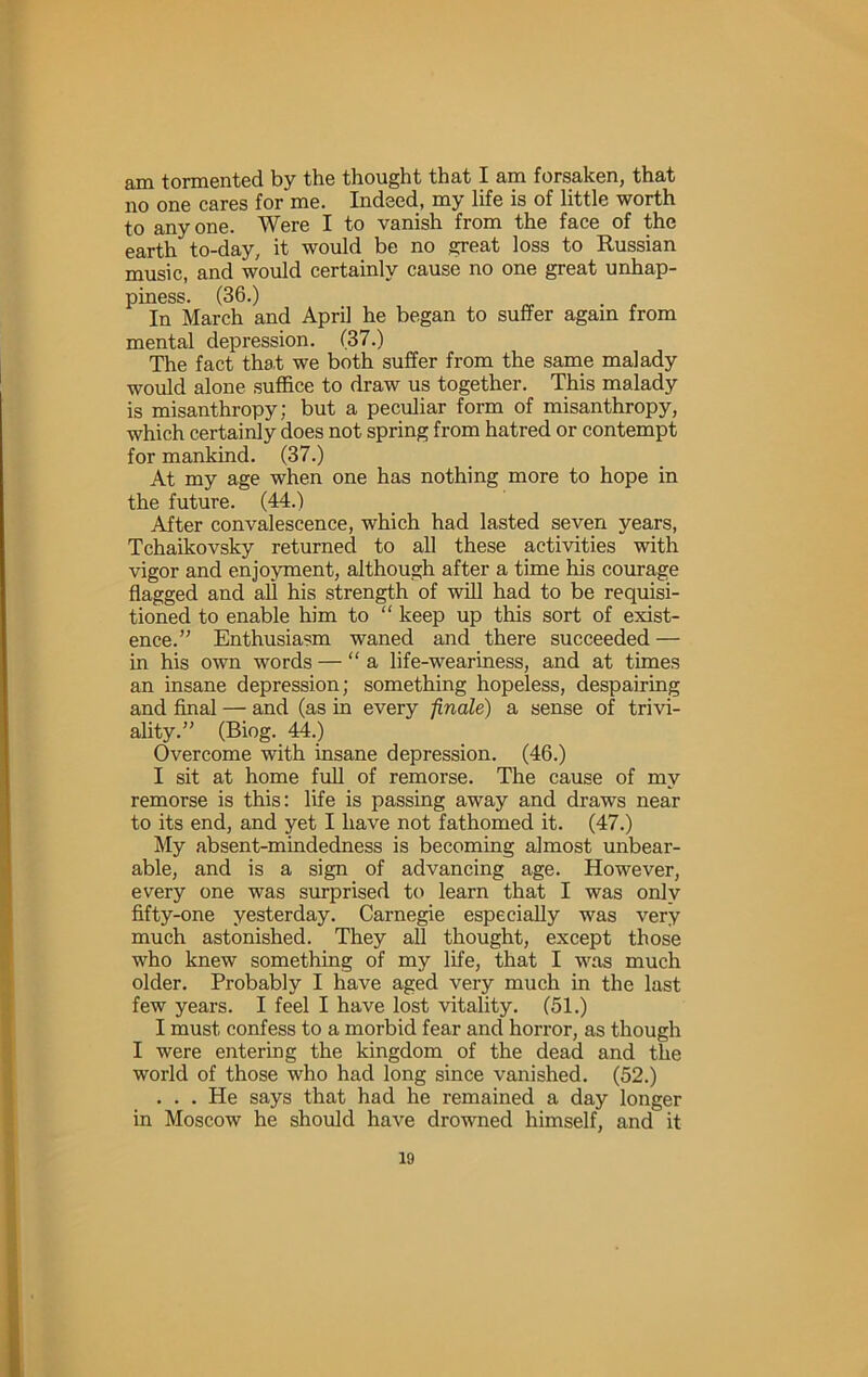 am tormented by the thought that I am forsaken, that no one cares for me. Indeed, my life is of little worth to anyone. Were I to vanish from the face of the earth to-day, it would be no great loss to Russian music, and would certainly cause no one great unhap- piness. (36.) . In March and April he began to suffer again from mental depression. (37.) The fact that we both suffer from the same malady would alone suffice to draw us together. This malady is misanthropy; but a peculiar form of misanthropy, which certainly does not spring from hatred or contempt for mankind. (37.) At my age when one has nothing more to hope in the future. (44.) After convalescence, which had lasted seven years, Tchaikovsky returned to all these activities with vigor and enjoyment, although after a time his courage flagged and all his strength of will had to be requisi- tioned to enable him to “ keep up this sort of exist- ence.” Enthusiasm waned and there succeeded — in his own words — “a life-weariness, and at times an insane depression; something hopeless, despairing and final — and (as in every finale) a sense of trivi- ality.” (Biog. 44.) Overcome with insane depression. (46.) I sit at home full of remorse. The cause of my remorse is this; life is passing away and draws near to its end, and yet I have not fathomed it. (47.) My absent-mindedness is becoming almost unbear- able, and is a sign of advancing age. However, every one was surprised to learn that I was only fifty-one yesterday. Carnegie especially was very much astonished. They all thought, except those who knew something of my life, that I was much older. Probably I have aged very much in the last few years. I feel I have lost vitality. (51.) I must confess to a morbid fear and horror, as though I were entering the kingdom of the dead and the world of those who had long since vanished. (52.) ... He says that had he remained a day longer in Moscow he should have drowned himself, and it 10