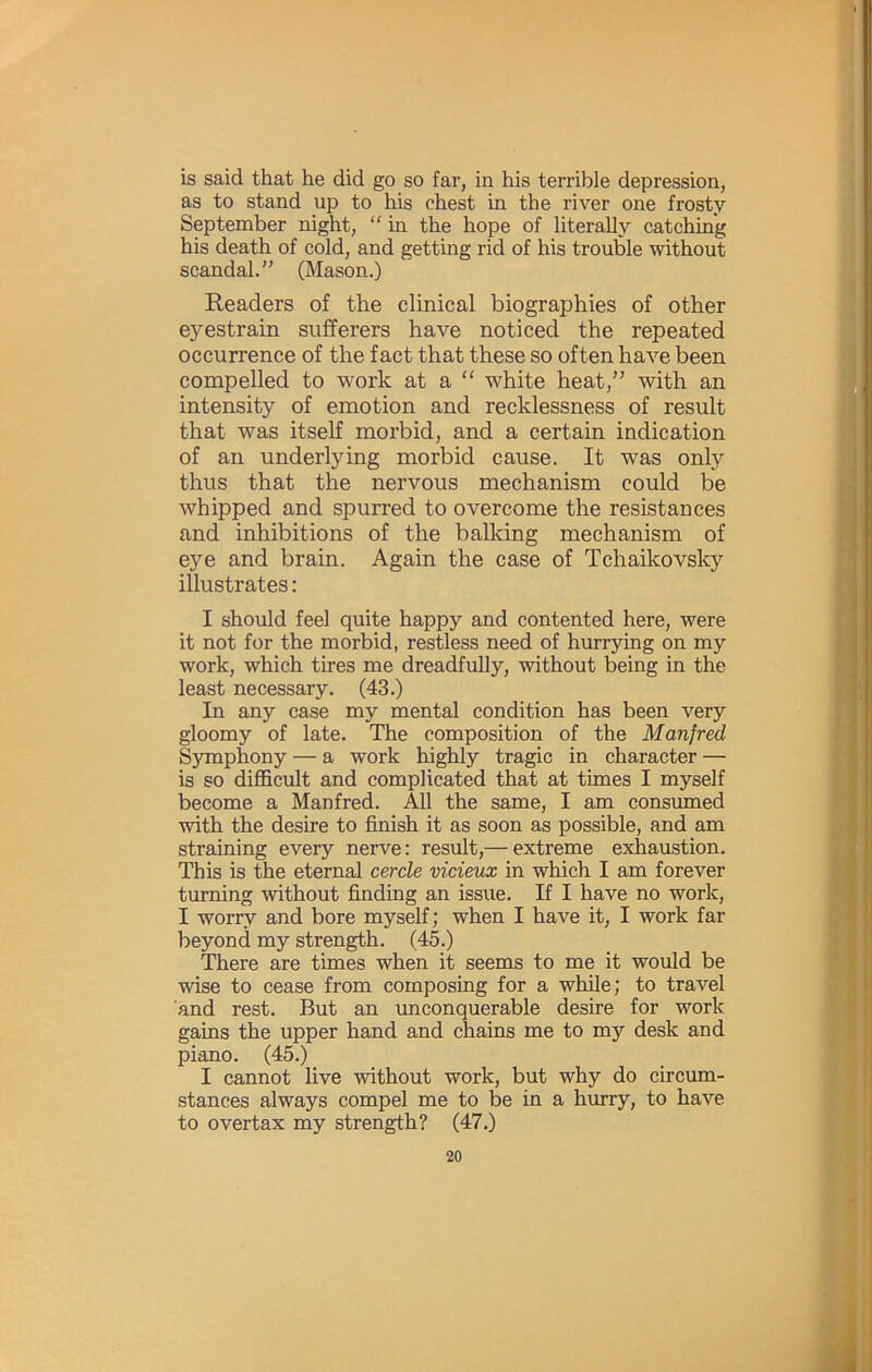 is said that he did go so far, in his terrible depression, as to stand up to his chest in the river one frosty September night, “ in the hope of literally catching his death of cold, and getting rid of his trouble without scandal.” (Mason.) Readers of the clinical biographies of other eyestrain sufferers have noticed the repeated occurrence of the fact that these so often have been compelled to work at a “ white heat,” with an intensity of emotion and recklessness of result that was itself morbid, and a certain indication of an underlying morbid cause. It was only thus that the nervous mechanism could be whipped and spurred to overcome the resistances and inhibitions of the balking mechanism of eye and brain. Again the case of Tchaikovsky illustrates: I should feel quite happy and contented here, were it not for the morbid, restless need of hurrying on my work, which tires me dreadfully, without being in the least necessary. (43.) In any case my mental condition has been very gloomy of late. The composition of the Manfred S5Tnphony — a work highly tragic in character — is so difficult and complicated that at times I myself become a Manfred. All the same, I am consumed with the desire to finish it as soon as possible, and am straining every nerve: result,— extreme exhaustion. This is the eternal cercle vicieux in which I am forever turning without finding an issue. If I have no work, I worry and bore myself; when I have it, I work far beyond my strength. (45.) There are times when it seems to me it would be wise to cease from composing for a while; to travel and rest. But an unconquerable desire for work gains the upper hand and chains me to my desk and piano. (45.) I cannot live without work, but why do circum- stances always compel me to be in a hurry, to have to overtax my strength? (47.)