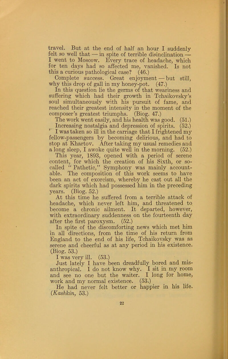 travel. But at the end of half an hour I suddenly felt so well that — in spite of terrible disinclination — I went to Moscow. Every trace of headache, which for ten days had so affected me, vanished. Is not this a curious pathological case? (46.) Complete success. Great enjoyment — but still, why this drop of gaU in my honey-pot. (47.) In this question lie the germs of that weariness and suffering which had their growth in Tchaikovsky's soul simultaneously with his pursuit of fame, and reached their greatest intensity in the moment of the composer’s greatest triumphs. (Biog. 47.) The work went easily, and his health was good. (51.) Increasing nostalgia and depression of spirits. (52.) ’ I was taken so ill in the carriage that I frightened my fellow-passengers by becoming delirious, and had to stop at Khartov. After taking my usual remedies and a long sleep, I awoke quite well in the morning. (52.) This year, 1893, opened with a period of serene content, for which the creation of Ws Sixth, or so- called “ Pathetic,” Ssmphony was mainly account- able. The composition of this work seems to have been an act of exorcism, whereby he cast out all the dark spirits which had possessed him in the preceding years. (Biog. 52.) At this time he suffered from a terrible attack of headache, which never left him, and threatened to become a chronic ailment. It departed, however, with extraordinary suddermess on the fourteenth day after the first paroxysm. (52.) In spite of the discomforting news which met him in aU directions, from the time of his return from England to the end of his life, Tchaikovsky was as serene and cheerful as at any period in his existence. (Biog. 53.) I was very ill. (53.) Just lately I have been dreadfully bored and mis- anthropical. I do not know why. I sit in my room and see no one but the waiter. I long for home, work and my normal existence. (53.) .... He had never felt better or happier in his life. (Koshkin, 53.)