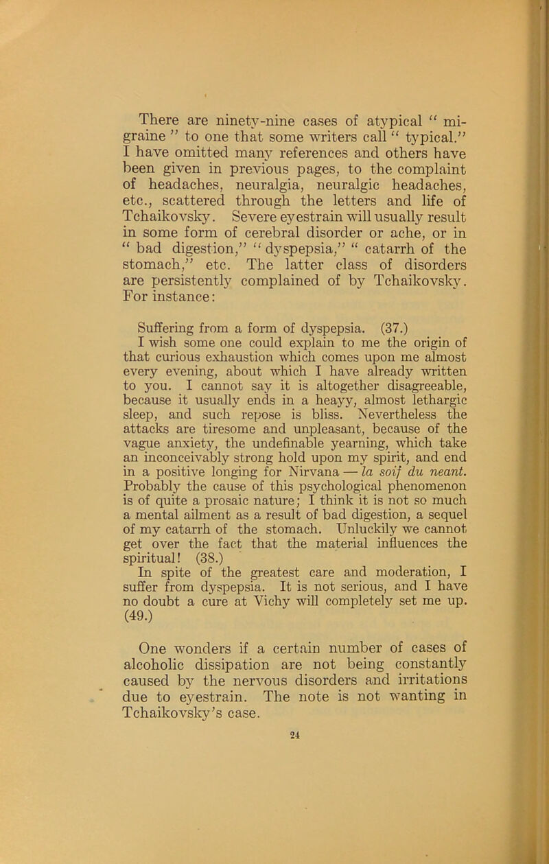 There are ninety-nine cases of atypical “ mi- graine ” to one that some writers call “ typical.” I have omitted many references and others have been given in previous pages, to the complaint of headaches, neuralgia, neuralgic headaches, etc., scattered through the letters and life of TChaikovsky. Severe ey estrain will usually result in some form of cerebral disorder or ache, or in “ bad digestion,” “ dyspepsia,” “ catarrh of the stomach,” etc. The latter class of disorders are persistently complained of by Tchaikovsky. For instance: Suffering from a form of dyspepsia. (37.) I wish some one could explain to me the origin of that curious exhaustion which comes upon me almost every evening, about which I have already written to you. I cannot say it is altogether disagreeable, because it usually ends in a heayy, almost lethargic sleep, and such repose is bliss. Nevertheless the attacks are tiresome and unpleasant, because of the vague anxiety, the undefinable yearning, which take an inconceivably strong hold upon my spirit, and end in a positive longing for Nirvana — la soif du neant. Probably the cause of this psychological phenomenon is of quite a prosaic nature; I think it is not so much a mental ailment as a result of bad digestion, a sequel of my catarrh of the stomach. Unluckily we cannot get over the fact that the material influences the spiritual! (38.) In spite of the greatest care and moderation, I suffer from dyspepsia. It is not serious, and I have no doubt a cure at Vichy will completely set me up. (49.) One wonders if a certain number of cases of alcoholic dissipation are not being constantly caused by the nervous disorders and irritations due to eyestrain. The note is not wanting in Tchaikovsky's case.