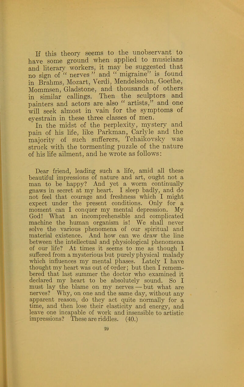 If this theor}^ seems to the unobservant to have some ground when applied to musicians and literar}^ workers, it may be suggested that no sign of'“ nerves” and “ migraine” is found in Brahms, Mozart, Verdi, Mendelssohn, Goethe, Mommsen, Gladstone, and thousands of others in similar callings. Then the sculptors and painters and actors are also “ artists,” and one will seek almost in vain for the symptoms of eyestrain in these three classes of men. In the midst of the perplexity, mystery and pain of his life, like Parkman, Carlyle and the majority of such suflferers, Tchaikovsky was struck with the tormenting puzzle of the nature of his life ailment, and he wrote as follows: Dear friend, leading such a life, amid all these beautiful impressions of nature and art, ought not a man to be happy? And yet a worm continually gnaws in secret at my heart. I sleep badly, and do not feel that coinage and freshness which I might expect under the present conditions. Only for a moment can I conquer my mental depression. My God! What an incomprehensible and complicated machine the human organism is! We shall never solve the various phenomena of our spiritual and material existence. And how can we draw the line between the intellectual and physiological phenomena of our life? At times it seems to me as though I suffered from a mysterious but purely physical malady which influences my mental phases. Lately I have thought my heart was out of order; but then I remem- bered that last summer the doctor who examined it declared my heart to be absolutely sound. So I must lay the blame on my nerves — but what are nerves? Why, on one and the same day, without any apparent reason, do they act quite normally for a time, and then lose their elasticity and energy, and leave one incapable of work and insensible to artistic impressions? These are riddles. (40.)