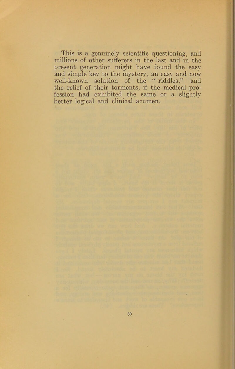 This is a genuinely scientific questioning, and millions of other sufferers in the last and in the present generation might have found the easy and simple key to the mystery, an easy and now well-known solution of the “ riddles,” and the relief of their torments, if the medical pro- fession had exhibited the same or a slightly better logical and clinical acumen.