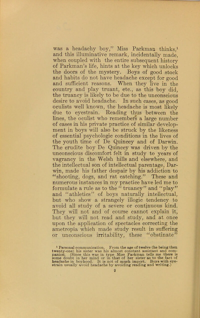 was a headachy boy,” Miss Parkman thinks,^ and this illuminative remark, incidentally made, when coupled with the entire subsequent history of Parkman’s hfe, hints at the key which unlocks the doors of the mystery. Boys of good stock and habits do not have headache except for good and sufficient reasons. When they live in the country and play truant, etc., as this boy did, the truancy is likely to be due to the unconscious desire to avoid headache. In such cases, as good oculists well known, the headache is most likely due to eyestrain. Reading thus between the lines, the oculist who remembers a large number of cases in his private practice of similar develop- ment in boys will also be struck by the likeness of essential psychologic conditions in the lives of the youth time of De Quincey and of Darwin. The erudite boy De Quincey was driven by the unconscious discomfort felt in study to years of vagrancy in the Welsh hills and elsewhere, and the intellectual son of intellectual parentage, Dar- win, made his father despair by his addiction to “shooting, dogs, and rat catching.” These and numerous instances in my practice have led me to formulate a rule as to the “ truancy” and “play” and “athletics” of boys naturally intellectual, but who show a strangely illogic tendency to avoid all study of a severe or continuous kind. They will not and of course cannot explain it, but they will not read and study, and at once upon the application of spectacles correcting the ametropia which made study result in suffering or unconscious irritability, these “obstinate” ' Personal communication. From the age of twelve (he being then twenty-one) his sister was his almost constant assistant and coni- panion. (Since this was in type Miss Parkman tells me there is some doubt in her mind or in that of her sister as to the fact of headache in boyhood. It is not of much import. Boys with eye- strain usually avoid headache by avoiding reading and writing.)