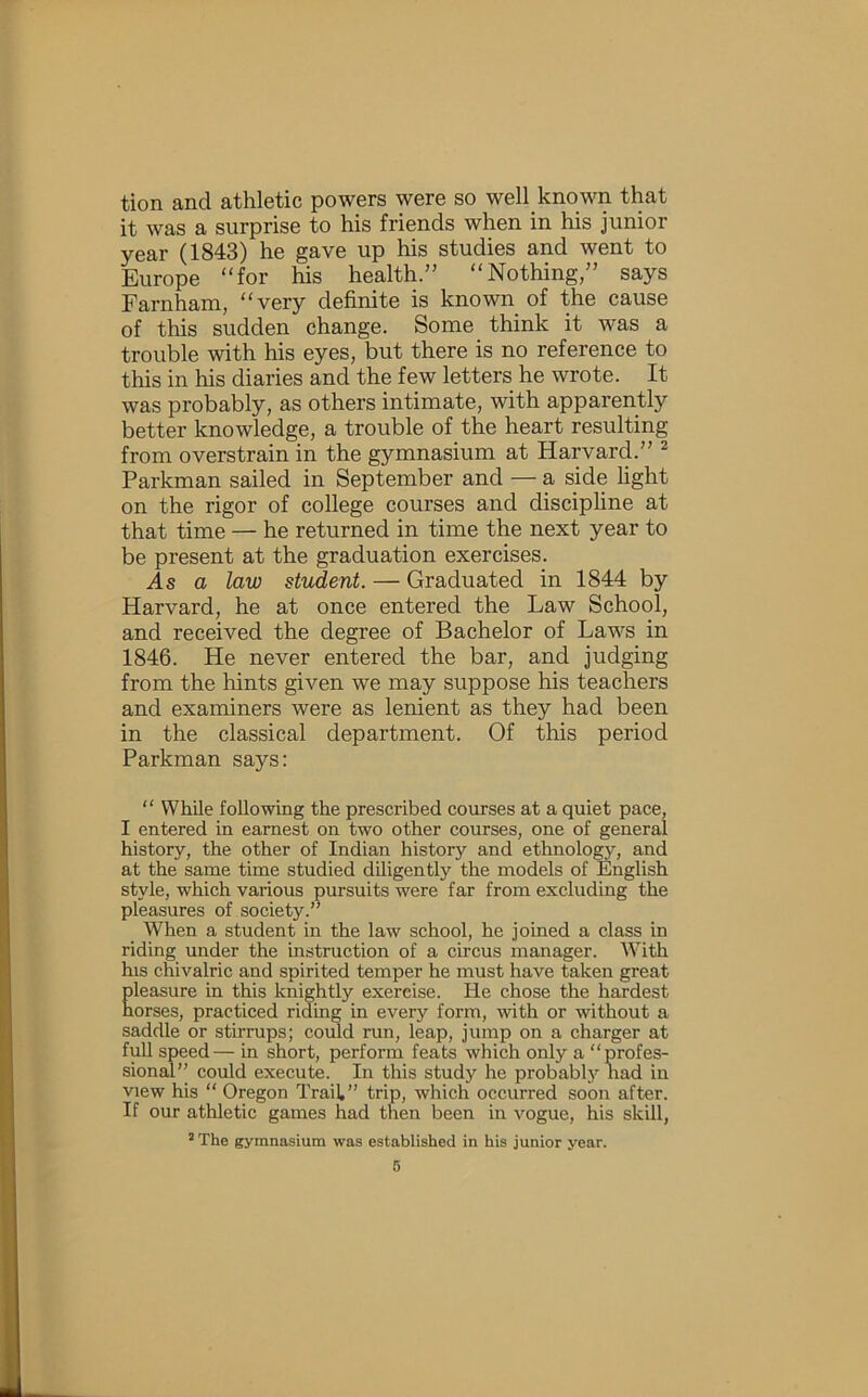 tion and athletic powers were so well known that it was a surprise to his friends when in his junior year (1843) he gave up his studies and went to Europe “for his health.” “Nothing,” says Farnham, “very definite is known of the cause of this sudden change. Some think it was a trouble with his eyes, but there is no reference to this in his diaries and the few letters he wrote. It was probably, as others intimate, with apparently better knowledge, a trouble of the heart resulting from overstrain in the gymnasium at Harvard.” ^ Parkman sailed in September and — a side light on the rigor of college courses and discipline at that time — he returned in time the next year to be present at the graduation exercises. As a law student. — Graduated in 1844 by Harvard, he at once entered the Law School, and received the degree of Bachelor of Laws in 1846. He never entered the bar, and judging from the hints given we may suppose his teachers and examiners were as lenient as they had been in the classical department. Of this period Parkman says: “ While following the prescribed courses at a quiet pace, I entered in earnest on two other courses, one of general history, the other of Indian history and ethnology, and at the same time studied diligently the models of English style, which various pursuits were far from excluding the pleasures of society.” When a student in the law school, he joined a class in riding under the instruction of a circus manager. With his chivalric and spirited temper he must have taken great Eleasure in this knightly exercise. He chose the hardest orses, practiced riding in every form, with or without a saddle or stirrups; could run, leap, jump on a charger at full speed— in short, perform feats which only a “profes- sional” could execute. In this study he probabl}’'liad in view his “ Oregon Trail,” trip, which occurred soon after. If our athletic games had then been in vogue, his skill, ’ The gymnasium was established in his junior year. 6