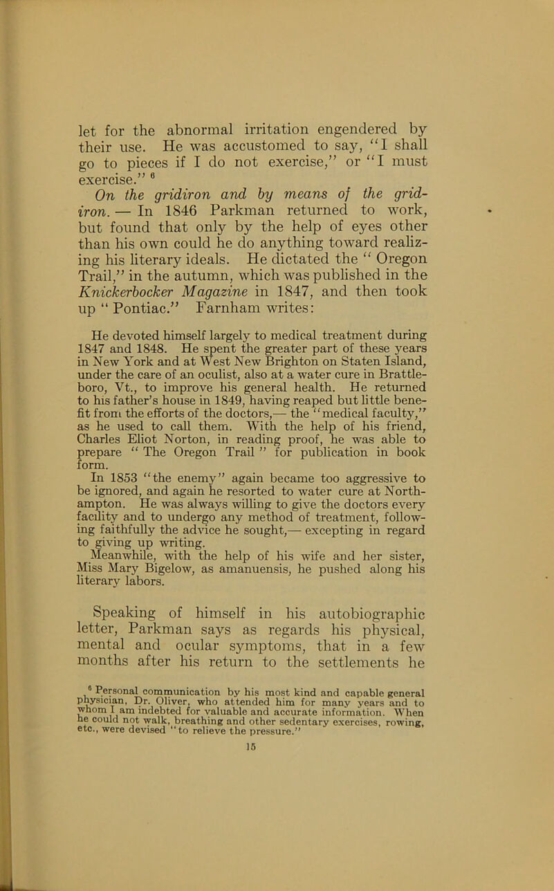 let for the abnormal irritation engendered by their use. He was accustomed to say, “1 shall go to pieces if I do not exercise,” or “I must exercise.” ® On the gridiron and by means of the grid- iron. — In 1846 Parkman returned to work, but found that only by the help of eyes other than his own could he do anything toward reahz- ing his literary ideals. He dictated the “ Oregon Trail,” in the autumn, which was published in the Knickerbocker Magazine in 1847, and then took up “ Pontiac.” Farnham writes: He devoted himself largely to medical treatment during 1847 and 1848. He spent the greater part of these years in New York and at West New Brighton on Staten Island, under the care of an oculist, also at a water cure in Brattle- boro, Vt., to improve his general health. He returned to his father’s house in 1849, having reaped but little bene- fit from the efforts of the doctors,— the medical faculty,” as he used to call them. With the help of his friend, Charles Eliot Norton, in reading proof, he was able to prepare  The Oregon Trail ” for publication in book form. In 1853 “the enemy” again became too aggressive to be ignored, and again he resorted to water cure at North- ampton. He was always willing to give the doctors every facility and to undergo any method of treatment, follow- ing faithfully the advice he sought,— excepting in regard to giving up writing. Meanwhile, with the help of his wife and her sister. Miss Mary Bigelow, as amanuensis, he pushed along his literary labors. Speaking of himself in his autobiographic letter, Parkman says as regards his physical, mental and ocular symptoms, that in a few months after his return to the settlements he Personal communication by his most kind and capable general physician, Dr. Oliver, who attended him for many years and to whom I am indebted for valuable and accurate information. When he could not walk, breathing and other sedentary exercises, rowing, etc., were devised “to relieve the pressure. 16