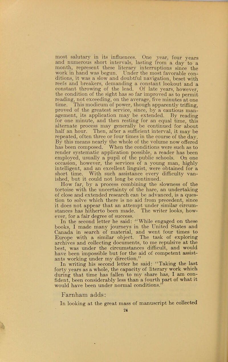 most salutary in its influences. One year, four years and numerous short intervals, lasting from a day to a month, represent these literary interruptions since the work in hand was begun. Under the most favorable con- ditions, it was a slow and doubtful navigation, beset with reefs and breakers, demanding a constant lookout and a constant throwing of the lead. Of late years, however, the condition of the sight has so far improved as to permit reading, not exceeding, on the average, five minutes at one time. This modicum of power, though apparently trifling, proved of the greatest service, since, by a cautious man- agement, its application may be extended. By reading for one minute, and then resting for an equal time, this alternate process may generally be continued for about half an hour. Then, after a sufficient interval, it may be repeated, often three or four times in the course of the day. By this means nearly the whole of the volume now offered has been composed. When the conditions were such as to render systematic application possible, a reader has been emploj''ed, usually a pupil of the public schools. On one occasion, however, the services of a young man, highly intelligent, and an excellent linguist, were obtained for a short time. With such assistance every difficulty van- ished, but it could not long be continued. How far, by a process combining the slowness of the tortoise with the uncertainty of the hare, an undertaking of close and extended research can be advanced, is a ques- tion to solve which there is no aid from precedent, since it does not appear that an attempt under similar circum- stances has hitherto been made. The writer looks, how- ever, for a fair degree of success. In the second letter he said: “While engaged on these books, I made many journeys in the United States and Canada in search of material, and went four times to Europe with a similar object. The task of exploring archives and collecting documents, to me repulsive at the best, was under the circumstances difficult, and would have been impossible but for the aid of competent assist- ants working under my direction.” In writing his second letter he said: “Taking the l^t forty years as a whole, the capacity of literary work which during that time has fallen to my share has, I am con- fident, been considerably less than a fourth part of what it would have been under normal conditions.” Farnham adds: In looking at the great mass of manuscript he collected