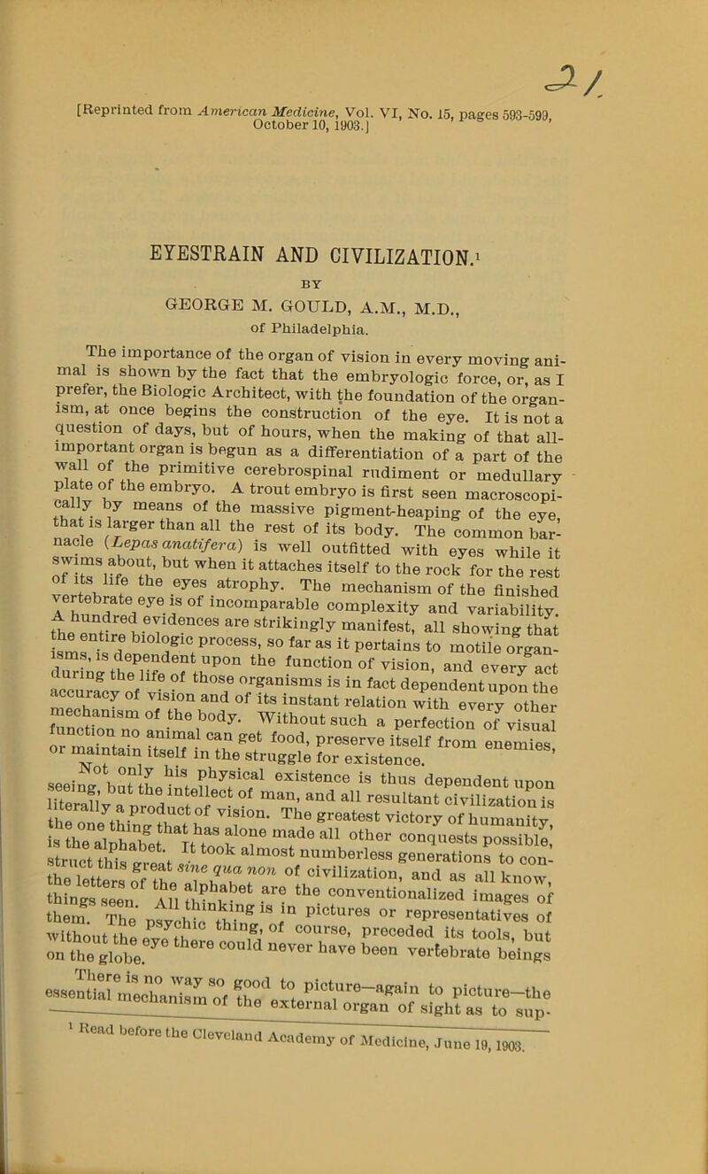 [Reprinted from American Medicine, Vol. VI, No. 15, pages 593-599 October 10, 1903.) ’ EYESTRAIN AND CIVILIZATION.i BY GEORGE M. GOULD, A.M., M.D., of Philadelphia. The importance of the organ of vision in every moving ani mal IS shown by the fact that the embryologic force, or, as 1 prefer, the Biologic Architect, with the foundation of the organ- ism, at once begins the construction of the eye. It is not a question of days, but of hours, when the making of that all- important organ is begun as a differentiation of a part of the w-all of the primitive cerebrospinal rudiment or medullary plate of the embryo. A trout embryo is first seen macroscopi- ca y by means of the massive pigment-heaping of the eye that IS larger than all the rest of its body. The common bar- nacle {Lepasanatifera) is well outfitted with eyes while it the rock for the rest of Its life the eyes atrophy. The mechanism of the finished A hund?e7e^®-d incomparable complexity and variability. A hundred evidences are strikingly manifest, all showing that sms°is'? far as it pertains to motile organ- urmg the life of those organisms is in fact dependent upon the accuracy of vision and of its instant relation with every othm- meoba„.,„ a, body, without ouch . poitoctloTof Rinction no animal can get food, preserve itself from enemies or maintain itself in the struggle for existence. ’ seeing buuLt'f existence is thus dependent upon eemg but the intellect of man, and all resultant civilization literally a product of vision. The greatest victSy of iu^^^ istheTl fconq^iests possible’ tr^Jet thi^e^-St ^ numberless geuLtioufto con the letters o^^^ civilization, and as all know, things seen All conventionalized images of them. The psvchic°thT^ f ^ Pictures or representatives of rtt^br' -- ~® .^rvS.etr^^^^ ■ ue.a hero,, tbo c