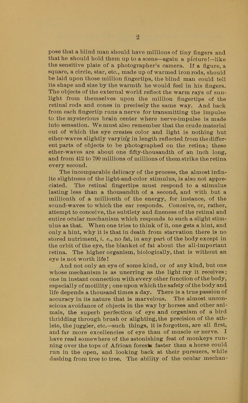 pose that a blind man sbonld have millions of tiny fingers and that he should hold them up to a scene—again a picture!—like the sensitive plate of a photographer’s camera. If a figure, a square, a circle, star, etc., made up of warmed iron rods, should be laid upon those million fingertips, the blind man could tell its shape and size by the warmth he would feel in his fingers. The objects of the external world reflect the warm rays of sun- light from themselves upon the million fingertips of the retinal rods and cones in precisely the same way. And back from each fingertip runs a nerve for transmitting the impulse to the mysterious brain center where nerve-impulse is made into sensation. We must also remember that the crude material out of which the eye creates color and light is nothing but ether-waves slightly varying in length reflected from the differ- ent parts of objects to be photographed on the retina; these ether-waves are about one fifty-thousandth of an inch long, and from 412 to 790 millions of millions of them strike the retina every second. The incomparable delicacy of the process, the almost infin- ite slightness of the light-and-color stimulus, is also not appre- ciated. The retinal fingertips must respond to a stimulus lasting less than a thousandth of a second, and with but a millionth of a millionth of the energy, for instance, of the sound-waves to which the ear responds. Conceive, or, rather, attempt to conceive, the subtlety and fineness of the retinal and entire oCular mechanism which responds to such a slight stim- ulus as that. When one tries to think of it, one gets a hint, and only a hint, why it is that in death from starvation there is no stored nutriment, i. e., no fat, in any part of the body except in the orbit of the eye, the blanket of fat about the all-important retina. The higher organism, biologically, that is without an eye is not worth life! And not only an eye of some kind, or of any kind, but one whose mechanism is as unerring as the light ray it receives; one in instant connection with every other function of the body, especially of motility; one upon which the safety of the body and life depends a thousand times a day. There is a true passion of accuracy in its nature that is marvelous. The almost uncon- scious avoidance of objects in the way by horses and other ani- mals, the superb perfection of eye and organism of a bird thridding through brush or alighting, the precision of the ath- lete, the juggler, etc.—such things, it is forgotten, are all first, and far more excellencies of eye than of muscle or nerve. I have read somewhere of the astonishing feat of monkeys run- ning over the tops of African foreste faster than a horse could run in the open, and looking back at their pursuers, \vhile dashing from tree to tree. The ability of the ocular mechan-