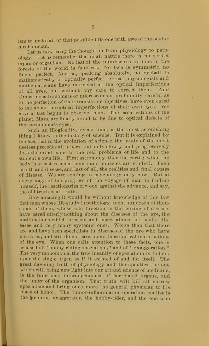 ism to make all of that possible fills one with awe of the ocular mechanician. Let us now carry the thought on from physiology to path- ology. Let us remember that in all nature there is no perfect- organ or organism. No leaf of the numberless billions in the’ forests of the world is faultless. No face is symmetric, no- finger perfect. And so, speaking absolutely, no eyeball is mathematically or optically perfect. Great physiologists and mathematicians have marveled at the optical imperfections of all eyes, but without any care to correct them. And almost no astronomers or microscopists, profoundly careful as to the perfection of their transits or objectives, have even cared to ask about the optical imperfections of their own eyes. We- have at last begun to observe them. The canalizations of the planet. Mars, are finally found to be due to optical defects of the astronomer’s eyes. Such an illogicality, except one, is the most astonishing thing I know in the history of science. But it is explained by the fact that in the evolution of science the study of the most useless precedes all others and only slowly and progressively does the mind come to the real problems of life and to the student’s own life. First astronomy, then the earth; when the body is at last reached bones and muscles are studied. Then health and disease, and last of all, the realities and final causes of disease. We are coming to psychology only now. But at every stage of the progress of the voyage of man in finding himself, the reactionaries cry out against the advance, and say, the old truth is all truth. How amazing it would be without knowledge of this law that men whose life-study is pathology, men, hundreds of thou- sands of them, whose sole function is the curing of disease, have cared utterly nothing about the diseases of the eye, the malfunctions which precede and beget almost all ocular dis- eases, and very many systemic ones. Worse than that there are and have been specialists in diseases of the eye who have not cared, and still do not care, about these optical malfunctions of the eye. When one calls attention to these facts, one is accused of “ hobby-riding specialism,” and of “exaggeration.” The very monomania, the true insanity of specialism is to look upon the single organ as if it existed of and for itself. The great dawning truth of physiology and therapeutics, the one which will bring new light into our art and science of medicine, is the functional interdependence of correlated organs, and the unity of the organism. That truth will kill all narrow specialism and bring once more the general physician to his place of honor. The tumoi'-inflainmation-operatiou oculist is the [genuine exaggerator, the hobby-rider, and the one who