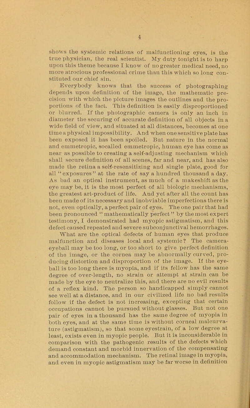 shows the systemic relations of malfunctioning eyes, is the true physician, the real scientist. My duty tonight is to harp upon this theme because I know of no greater medical need, no more atrocious professional crime than this which so long con- stituted our chief sin. Everybody knows that the success of photographing depends upon definition of the image, the mathematic pre- cision with which the picture images the outlines and the pro- portions of the fact. This definition is easily disproportioned or blurred. If the photographic camera is only an inch in diameter the securing of accurate definition of all objects in a wide field of view, and situated at all distances, becomes at one time a physical impossibility. And when one sensitive plate has been e.vposed it has been spoiled. But nature in the normal and emmetropic, socalled emmetropic, human eye has come as near as possible to creating a self-adjusting mechanism which shall secure definition of all scenes, far and near, and has also made the retina a seW-resensitizing and single plate, good for all “ exposures” at the rate of say a hundred thousand a day. As bad an optical instrument, as much of a makeshift as the eye may be, it is the most perfect of all biologic mechanisms, the greatest art-product of life. And yet after all the count has been made of its necessary and inobviable imperfections there is not, even optically, aperfect pair of eyes. The one pair that had been pronounced “ mathematically perfect ” by the most expert testimony, I demonstrated had myopic astigmatism, and this defect caused repeated and severe subconjunctival hemorrhages. What are the optical defects of human eyes that produce malfunction and diseases local and systemic? The camera- eyeball may be too long, or too short to give perfect definition of the image, or the cornea may be abnormally curved, pro- ducing distortion and disproportion of the image. If the eye- ball is too long there is myopia, and if its felloAV has the same degree of over-length, no strain or attempt at strain can be made by the eye to neutralize this, and there are no e%dl results of a reflex kind. The person so handicapped simply cannot see well at a distance, and in our civilized life no bad results follow if the defect is not increasing, excepting that certain occupations cannot be pursued without glasses. But not one pair of eyes in a thousand has the same degree of myopia in both eyes, and at the same time is without corneal malcurva- ture (astigmatism), so that some eyestrain, of a low degree at least, exists even in myopic people. But it is inconsiderable in comparison with the pathogenic results of the defects which demand constant and morbid innervation of the compensating and accommodation mechanism. The retinal image in myopia, and even in myopic astigmatism may be far worse in deflnition
