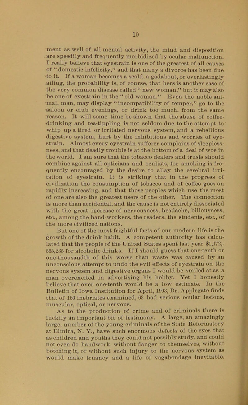 ment as well of all mental activity, the mind and disposition are speedily and frequently morbidized by ocular malfunction. I really believe that eyestrain is one of the greatest of all causes of “ domestic infelicity,” and that many a divoi-ce has been due -to it. If a woman becomes a scold, a gadabout, or everlastingly .ailing, the probability is, of course, that hers is another case of the very common disease called “ new woman,” but it may also be one of eyestrain in the “ old woman.” Even the noble ani- mal, man, may display “ incompatibility of temper,” go to the saloon or club evenings, or drink too much, from the same reason. It will some time be shown that the abuse of coffee- drinking and tea-tippling is not seldom due to the attempt to whip up a tired or irritated nervous system, and a rebellious digestive system, hurt by the inhibitions and worries of eye- strain. Almost every eyestrain sufferer complains of sleepless- ness, and that deadly trouble is at the bottom of a deal of woe in theAvorld. I am sure that the tobacco dealers and trusts should combine against all opticians and oculists, for smoking is fre- quently encouraged by the desire to allay the cerebral irri- tation of eyestrain. It is striking that in the progress of civilization the consumption of tobacco and of coffee goes on rapidly increasing, and that those peoples which use the most of one are also the greatest users of the other. The connection is more than accidental, and the cause is not entirely dissociated with the great increase of nervousness, headache, biliousness, etc., among the hand-workers, the readers, the students, etc., of the more civilized nations. But one of the most frightful facts of our modern life is the growth of the drink habit. A competent authority has calcu- lated that the people of the United States spent last year $1,172,- 565,235 for alcoholic drinks. If I should guess that one-tenth or one-thousandth of this worse than waste was caused by an unconscious attempt to undo the evil effects of eyestrain on the nervous system and digestive organs I would be smiled at as a man overexcited in advertising his hobby. Yet I honestly believe that over one-tenth would be a low estimate. In the Bulletin of Iowa Institution for April, 1903, Dr. Applegate finds that of 160 inebriates examined, 63 had serious ocular lesions, muscular, optical, or nervous. As to the production of crime and of criminals there is luckily an important bit of testimony. A large, an amazingly large, number of the young criminals of the State Reformatory at Elmira, N. Y., have such enormous defects of the eyes that as childreu and youths they could not possibly study, and could not even do handwork without danger to themselves, without botching it, or without such injury to the nervous system as would make truancy and a life of vagabondage inevitable.