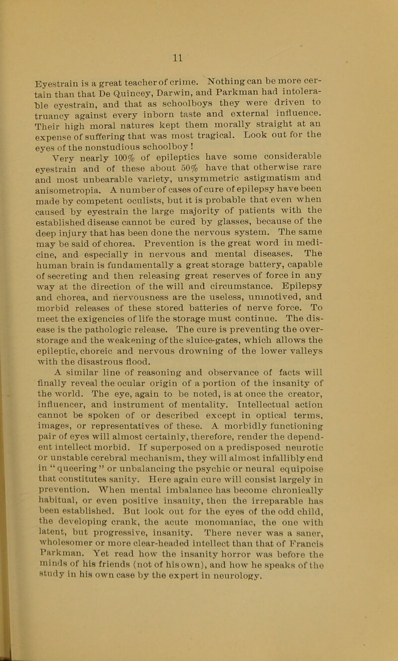 Eyestrain is a great teacher of crime. Nothing can be more cer- tain than that De Qnincey, Darwin, and Parkman had intolera- ble eyestrain, and that as schoolboys they were driven to truancy against every inborn taste and external influence. Their high moral natures kept them morally straight at an expense of suffering that was most tragical. Look out for the eyes of the uonstudious schoolboy ! Very nearly 100% of epileptics have some considerable eyestrain and of these about 50% have that otherwise rare and most unbearable variety, unsymmetric astigmatism and anisometropia. A number of cases of cure of epilepsy have been made by competent oculists, but it is probable that even when caused by eyestrain the large majority of patients with the established disease cannot be cured by glasses, because of the deep injury that has been done the nervous system. The same may be said of chorea. Prevention is the great word in medi- cine, and especially in nervous and mental diseases. The human brain is fundamentally a great storage battery, capable of secreting and then releasing great reserves of force in any way at the direction of the will and circumstance. Epilepsy and chorea, and nervousness are the useless, nnmotived, and morbid releases of these stored batteries of nerve force. To meet the exigencies of life the storage must continue. The dis- ease is the pathologic release. The cui-e is preventing the over- storage and the weakening of the sluice-gates, which allows the epileptic, choreic and nervous drowning of the lower valleys with the disastrous flood. A similar line of reasoning and observance of facts will finally reveal the ocular origin of a portion of the insanity of the world. The eye, again to be noted, is at once the creator, influencer, and instrument of mentality. Intellectual action cannot be spoken of or described except in optical terms, images, or representatives of these. A morbidly functioning pair of eyes will almost certainly, therefore, render the depend- ent intellect morbid. If superposed on a predisposed neurotic or unstable cerebral mechanism, they will almost infallibly end in “ queering ” or unbalancing the psychic or neural equipoise that constitutes sanity. Here again cure will consist largely in prevention. When mental imbalance has become chronically habitual, or even positive insanity, then the irreparable has been established. But look out for the eyes of the odd child, the developing crank, the acute monomaniac, the one with latent, bvit progressive, insanity. There never was a saner, wholesomer or more clear-headed intellect than that of Francis Parkman. Yet read how the insanity horror was before the minds of his friends (not of his own), and how he speaks of the study in his own case by the expert in neurology.