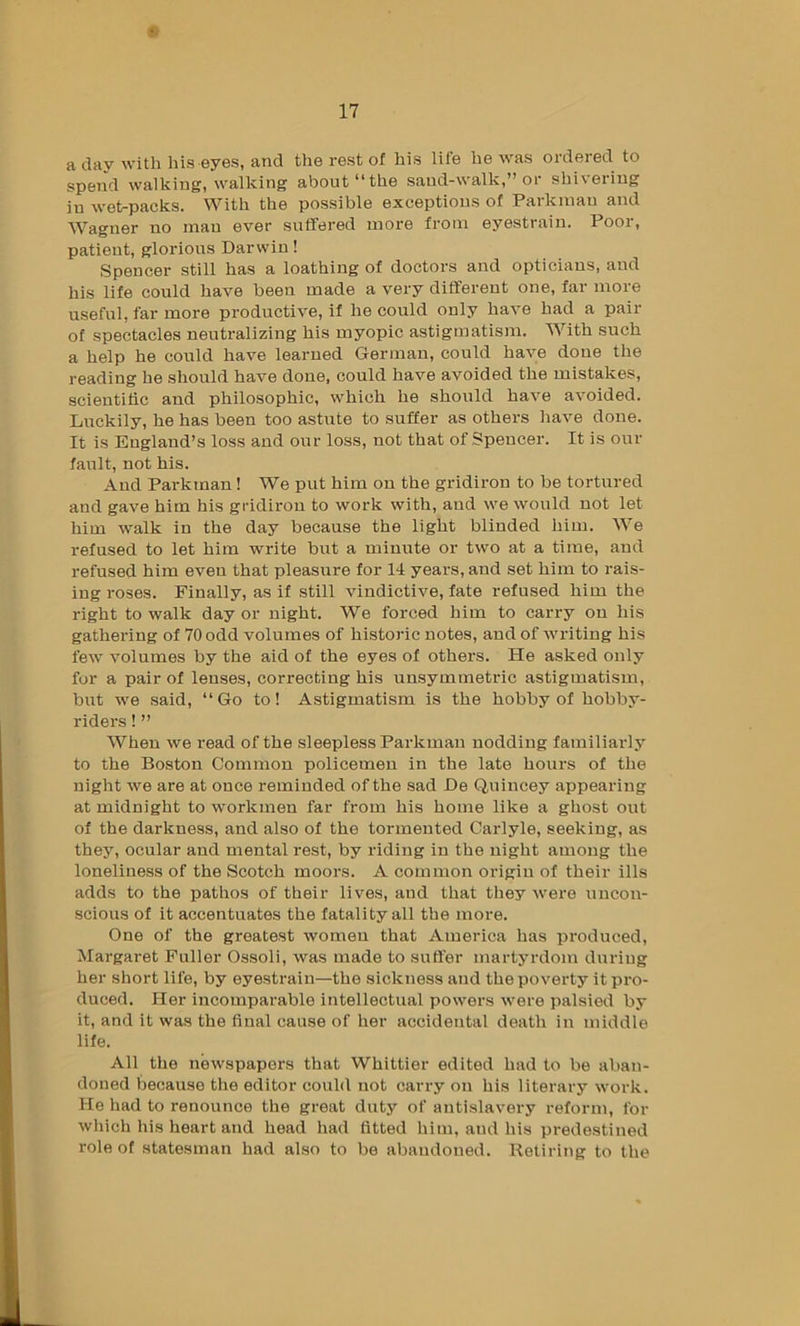 a day with his eyes, and the rest of his life he was ordered to spend walking, walking about “the sand-walk,” or shivering in wet-packs. With the possible exceptions of Parkinau and Wagner no man ever suffered more from eyestrain. Poor, patient, glorious Darwin! Spencer still has a loathing of doctors and opticians, and his life could have been made a very different one, far more useful, far more productive, if he could only have had a pair of spectacles neutralizing his myopic astigmatism. With such a help he could have learned German, could have done the reading he should have done, could have avoided the mistakes, scieutihc and philosophic, which he should have avoided. Luckily, he has been too astute to suffer as others have done. It is England’s loss and our loss, not that of Spencer. It is our fault, not his. And Parkman! We put him on the gridiron to be tortured and gave him his gridiron to work with, and we would not let him walk in the day because the light blinded him. We refused to let him write but a minute or two at a time, aud refused him even that pleasure for 14 years, and set him to rais- ing roses. Finally, as if still vindictive, fate refused him the right to walk day or night. We forced him to carry on his gathering of 70 odd volumes of historic notes, and of Avriting his few volumes by the aid of the eyes of others. He asked only for a pair of lenses, correcting his unsymmetric astigmatism, birt we said, “Go to! Astigmatism is the hobby of hobby- riders ! ” When we read of the sleepless Parkman nodding familiarly to the Boston Common policemen in the late hours of the night we are at once reminded of the sad De Quincey appearing at midnight to workmen far from his home like a ghost out of the darkness, and also of the tormented Carlyle, seeking, as they, ocular and mental rest, by riding in the night among the loneliness of the Scotch moors. A common origin of their ills adds to the pathos of their lives, and that they were uncon- scious of it accentuates the fatality all the more. One of the greatest women that America has produced, Margaret Puller Ossoli, was made to suffer martyrdom during her short life, by eyestrain—the sickness and the poverty it pro- duced. Her incomparable intellectual powers were palsied by it, and it was the final cause of her accidental death in middle life. All the newspapers that Whittier edited had to be aban- doned because the editor could not carry on his literary work. He had to renounce the great duty of antislavery reform, for which his heart and head had fitted him, aud his predestined role of statesman had also to be abandoned. Retiring to the