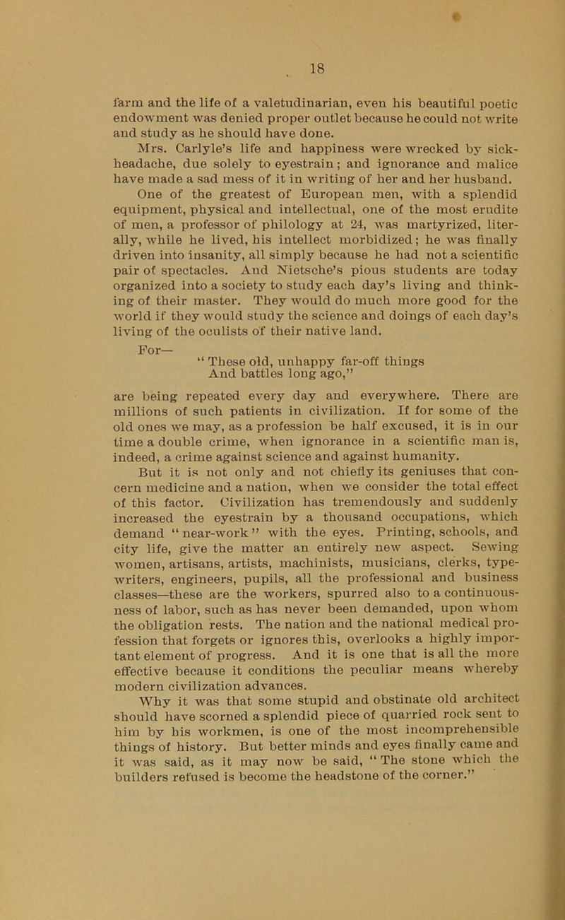 « farm and the life of a valetudinarian, even his beautiful poetic endowment was denied proper outlet because he could not write and study as he should have done. Mrs. Carlyle’s life and happiness were wrecked by sick- headache, due solely to eyestrain; and ignorance and malice have made a sad mess of it in writing of her and her husband. One of the greatest of European men, with a splendid equipment, physical and intellectual, one of the most erudite of men, a professor of philology at 24, was martyrized, liter- ally, while he lived, his intellect morbidized; he was finally driven into insanity, all simply because he had not a scientific pair of spectacles. And Nietsche’s pious students are today organized into a society to study each day’s living and think- ing of their master. They would do much more good for the world if they would study the science and doings of each day’s living of the oculists of their native land. For— “ These old, unhappy far-off things And battles long ago,” are being repeated every day and everywhere. There are millions of such patients in civilization. If for some of the old ones we may, as a profession be half excused, it is in our time a double crime, when ignorance in a scientific man is, indeed, a crime against science and against humanity. But it is not only and not chiefly its geniuses that con- cern medicine and a nation, when we consider the total effect of this factor. Civilization has tremendously and suddenly increased the eyestrain by a thousand occupations, which demand “near-work” with the eyes. Printing, schools, and city life, give the matter an entirely new aspect. Sewing women, artisans, artists, machinists, musicians, clerks, type- writers, engineers, pupils, all the professional and business classes—these are the workers, spurred also to a continuous- ness of labor, such as has never been demanded, upon whom the obligation rests. The nation and the national medical pro- fession that forgets or ignores this, overlooks a highly impor- tant element of progress. And it is one that is all the more effective because it conditions the peculiar means whereby modern civilization advances. Why it was that some stupid and obstinate old architect should have scorned a splendid piece of quarried rock sent to him by bis workmen, is one of the most incomprehensible things of history. But better minds and eyes finally came and it was said, as it may now be said, “ The stone which the builders refused is become the headstone of the corner.”