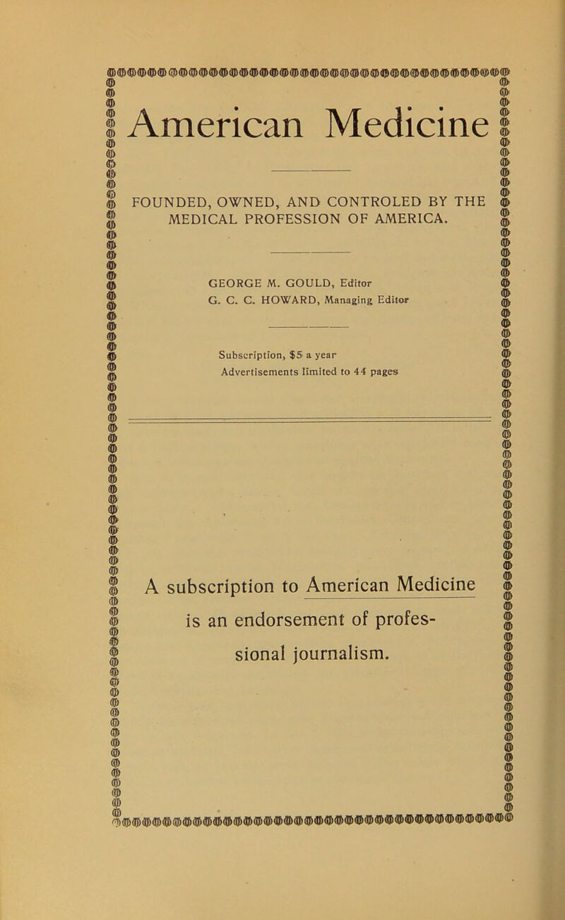 American Medicine FOUNDED, OWNED, AND CONTROLED BY THE MEDICAL PROFESSION OF AMERICA. GEORGE M. GOULD, Editor G. C. C. HOWARD, Managing Editor Subscription, $5 a year Advertisements limited to 44 pages A subscription to American Medicine is an endorsement of profes- sional journalism.