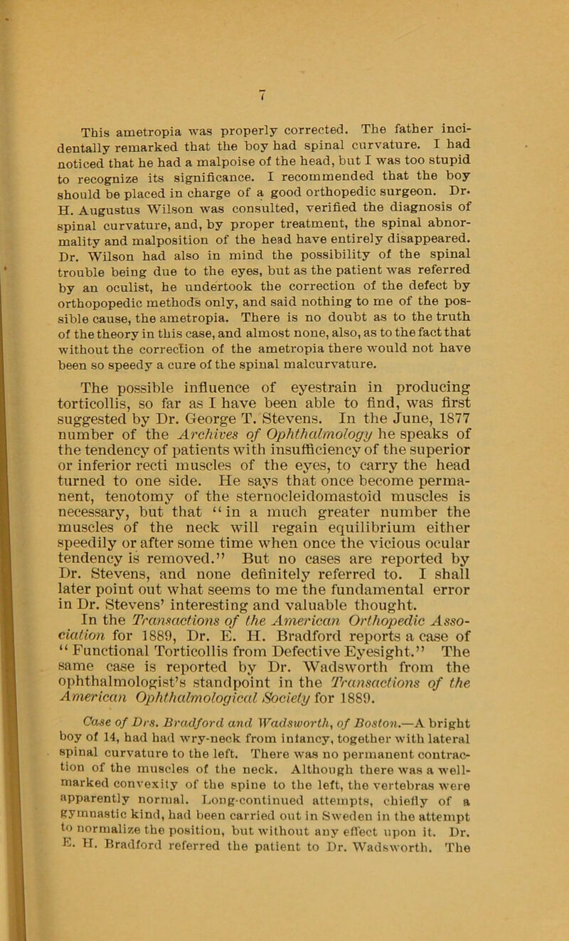 This ametropia was properly corrected. The father inci- dentally remarked that the boy had spinal curvature. I had noticed that he had a malpoise of the head, but I was too stupid to recognize its significance. I recommended that the boy should be placed in charge of a good orthopedic surgeon. Dr. H. Augustus Wilson was consulted, verified the diagnosis of spinal curvature, and, by proper treatment, the spinal abnor- mality and malposition of the head have entirely disappeared. Dr. Wilson had also in mind the possibility of the spinal trouble being due to the eyes, but as the patient was referred by an oculist, he undertook the correction of the defect by orthopopedic methods only, and said nothing to me of the pos- sible cause, the ametropia. There is no doubt as to the truth of the theory in this case, and almost none, also, as to the fact that without the correction of the ametropia there would not have been so speedy a cure of the spinal malcurvature. The possible influence of eyestrain in producing torticollis, so far as I have been able to And, was first suggested by Dr. George T. Stevens. In the June, 1877 number of the Archives of Ophthalmology he speaks of the tendency of patients with insufficiency of the superior or inferior recti muscles of the eyes, to carry the head turned to one side. He says that once become perma- nent, tenotomy of the sternocleidomastoid muscles is necessary, but that “in a much greater number the muscles of the neck will regain equilibrium either speedily or after some time when once the vicious ocular tendency is removed.” But no cases are reported by Dr. Stevens, and none definitely referred to. I shall later point out what seems to me the fundamental error in Dr. Stevens’ interesting and valuable thought. In the Transactions of the American Orthopedic Hsso- eiation for 1889, Dr. E. H. Bradford reports a case of “ Functional Torticollis from Defective Eyesight.” The same case is reported by Dr. Wadsworth from the ophthalmologist’s standpoint in the Transactions of the American Ophthalmological Society for 1889. Case of Drs. Bradford and Wadsworth, of Boston.—A bright boy of 14, had had wry-neck from inlancy, together with lateral spinal curvature to the left. There was no permanent contrac- tion of the muscles of the neck. Although there was a well- marked convexity of the spine to the left, the vertebras were apparently normal. Long-continued attempts, chielly of a gymnastic kind, had been carried out in Sweden in the attempt to normalize the position, but without any effect upon it. Dr. E. H. Bradford referred the patient to Dr. Wadsworth. The