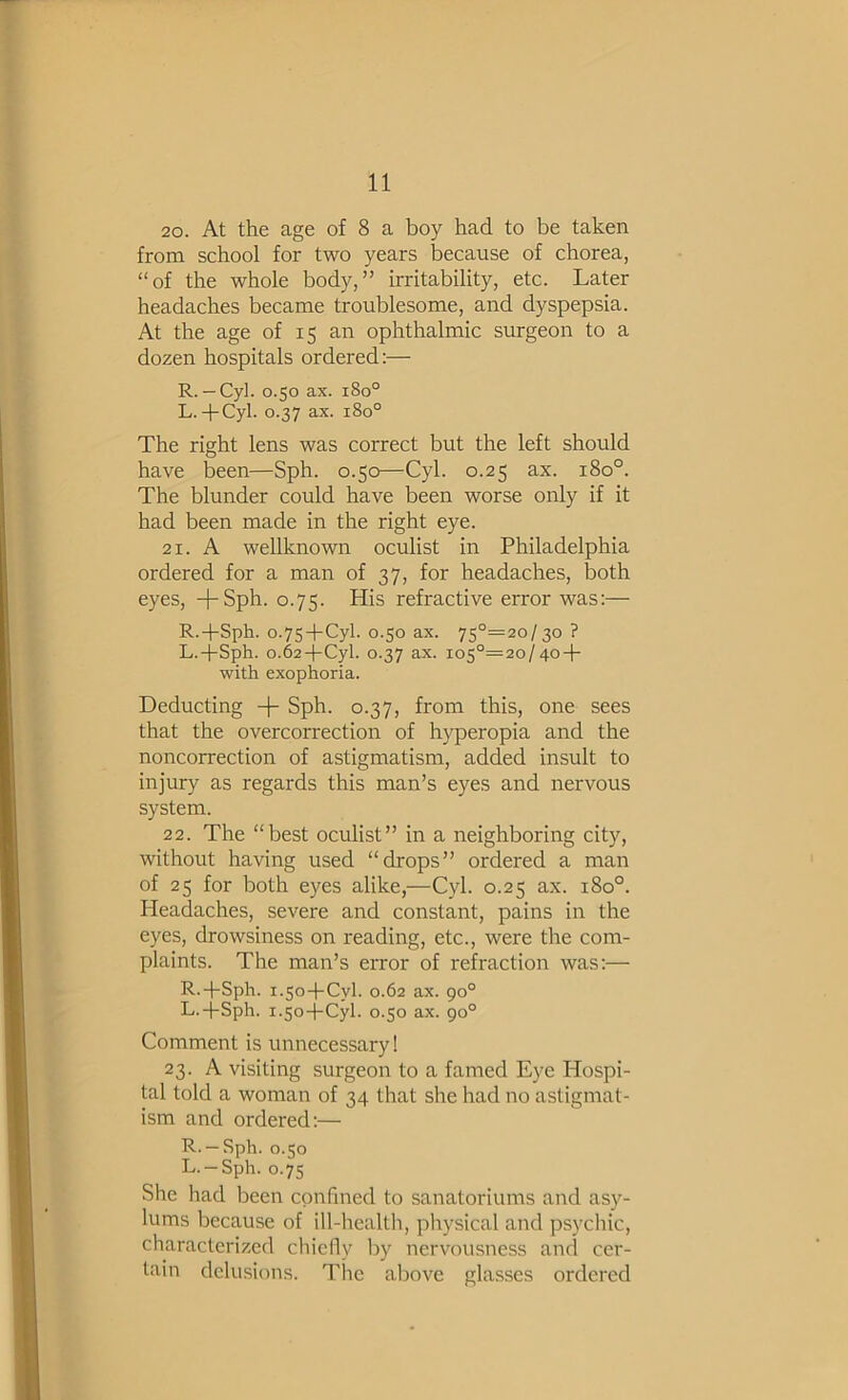 20. At the age of 8 a boy had to be taken from school for two years because of chorea, “of the whole body,” irritability, etc. Later headaches became troublesome, and dyspepsia. At the age of 15 an ophthalmic surgeon to a dozen hospitals ordered:— R. — Cyl. 0.50 ax. 180° L.-pCyl. 0.37 ax. 180° The right lens was correct but the left should have been—Sph. 0.50—Cyl. 0.25 ax. 180°. The blunder could have been worse only if it had been made in the right eye. 21. A wellknown oculist in Philadelphia ordered for a man of 37, for headaches, both eyes, +Sph. 0.75. His refractive error was:— R.+Sph. 0.75+Cyl. 0.50 ax. 75°=2o/3o ? L.+Sph. o.62-(-Cyl. 0.37 ax. ios°=2o/4o + with exophoria. Deducting -|- Sph. 0.37, from this, one sees that the overcorrection of hyperopia and the noncorrection of astigmatism, added insult to injury as regards this man’s eyes and nervous system. 22. The “best oculist” in a neighboring city, without having used “drops” ordered a man of 25 for both eyes alike,—Cyl. 0.25 ax. 180°. Headaches, severe and constant, pains in the eyes, drowsiness on reading, etc., were the com- plaints. The man’s error of refraction was:— R.-l-Sph. 1.50-f-Cyl. 0.62 ax. 90° L.-j-Sph. 1.50-l-Cyl. 0.50 ax. go° Comment is unnecessary! 23. A visiting surgeon to a famed Eye Hospi- tal told a woman of 34 that she had no astigmat- ism and ordered:— R. —Sph. 0.50 L.-Sph. 0.75 She had been confined to sanatoriums and asy- lums because of ill-healtli, physical and psychic, characterized chiefly by nervousness and cer- tain delusions. The above glasses ordered